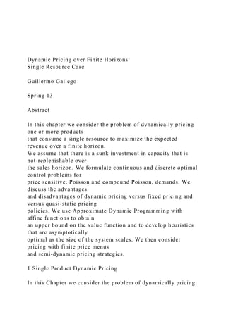Dynamic Pricing over Finite Horizons:
Single Resource Case
Guillermo Gallego
Spring 13
Abstract
In this chapter we consider the problem of dynamically pricing
one or more products
that consume a single resource to maximize the expected
revenue over a finite horizon.
We assume that there is a sunk investment in capacity that is
not-replenishable over
the sales horizon. We formulate continuous and discrete optimal
control problems for
price sensitive, Poisson and compound Poisson, demands. We
discuss the advantages
and disadvantages of dynamic pricing versus fixed pricing and
versus quasi-static pricing
policies. We use Approximate Dynamic Programming with
affine functions to obtain
an upper bound on the value function and to develop heuristics
that are asymptotically
optimal as the size of the system scales. We then consider
pricing with finite price menus
and semi-dynamic pricing strategies.
1 Single Product Dynamic Pricing
In this Chapter we consider the problem of dynamically pricing
 