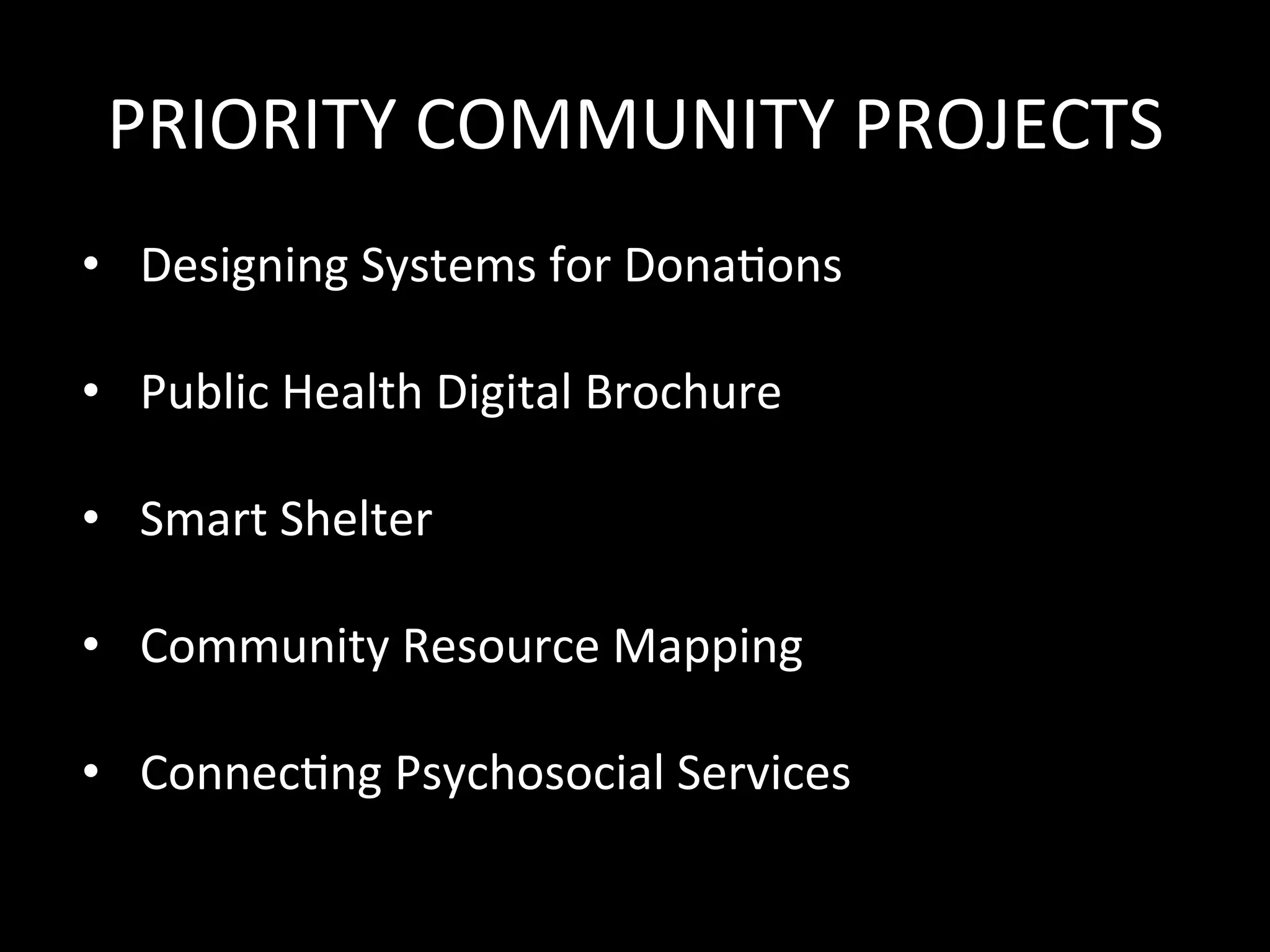 PRIORITY	COMMUNITY	PROJECTS	
•  Designing	Systems	for	Dona>ons	
	
•  Public	Health	Digital	Brochure	
	
•  Smart	Shelter	
	
•  Community	Resource	Mapping	
	
•  Connec>ng	Psychosocial	Services	
	
	
 