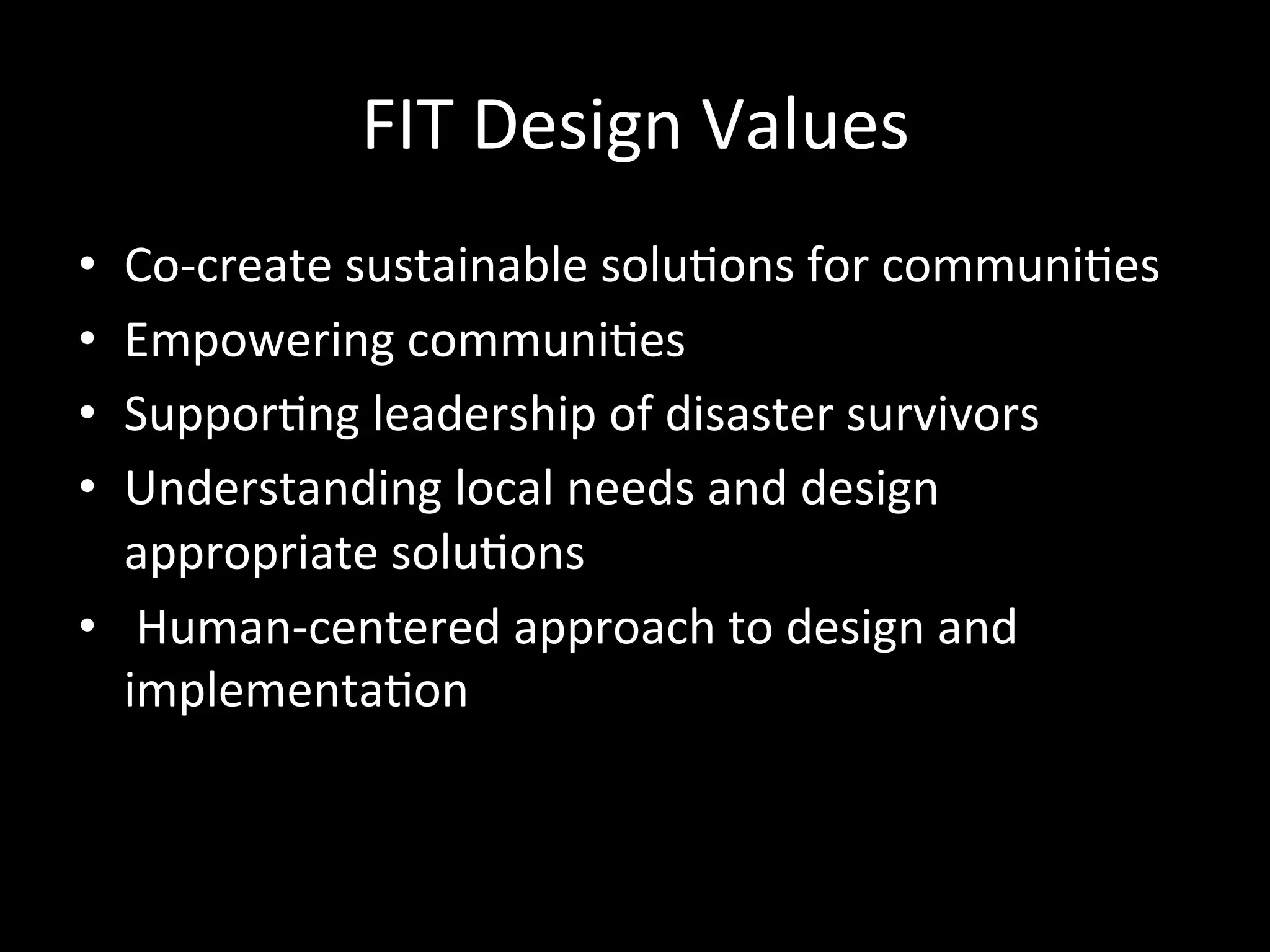 FIT	Design	Values	
•  Co-create	sustainable	solu>ons	for	communi>es		
•  Empowering	communi>es		
•  Suppor>ng	leadership	of	disaster	survivors		
•  Understanding	local	needs	and	design	
appropriate	solu>ons	
•  	Human-centered	approach	to	design	and	
implementa>on		
	
 