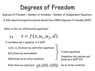 Degrees of Freedom Degrees of Freedom = Number of Variables – Number of Independent Equations A fully specified equation system should have ZERO degrees of freedom (DOF) What is this for differential equations? E.g. 5 variables and 1 equation    4 DOF U 1 (t), U 2  (t) Given by controller equations D(t) Given by environment X(0) Given as an initial condition 4 more equations Completes the system and gives zero DOF left Note that we could give  As an initial condition 