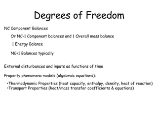 Degrees of Freedom NC Component Balances Or NC-1 Component balances and 1 Overall mass balance 1 Energy Balance External disturbances and inputs as functions of time NC+1 Balances typically Property phenomena models (algebraic equations): Thermodynamic Properties (heat capacity, enthalpy, density, heat of reaction) Transport Properties (heat/mass transfer coefficients & equations) 
