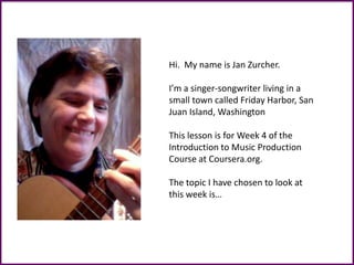Hi. My name is Jan Zurcher.
I’m a singer-songwriter living in a
small town called Friday Harbor, San
Juan Island, Washington
This lesson is for Week 4 of the
Introduction to Music Production
Course at Coursera.org.
The topic I have chosen to look at
this week is…
 