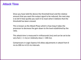 Once you have told the device the threshold level and the relative
amount that you want the output signal to be reduced, the next step
is to tell it how quickly you want it to react when it detects that the
threshold has been crossed.
This is known as the Attack Phase which is how long it takes the
processor to decrease the gain down to the level established by the
ratio.
This attack time is measured in milliseconds (ms) and can be set to be
very fast ( < 1 ms) or relatively slow ( > 100 ms).
Compressors in Logic Express 9.0 allow adjustments in attack from 0
ms to 200 ms in 0.5 ms intervals.
Attack Time
 