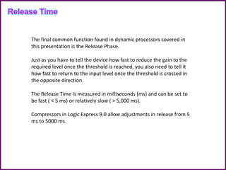 Release Time
The final common function found in dynamic processors covered in
this presentation is the Release Phase.
Just as you have to tell the device how fast to reduce the gain to the
required level once the threshold is reached, you also need to tell it
how fast to return to the input level once the threshold is crossed in
the opposite direction.
The Release Time is measured in milliseconds (ms) and can be set to
be fast ( < 5 ms) or relatively slow ( > 5,000 ms).
Compressors in Logic Express 9.0 allow adjustments in release from 5
ms to 5000 ms.
 