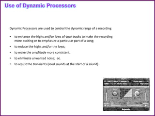 Dynamic Processors are used to control the dynamic range of a recording
• to enhance the highs and/or lows of your tracks to make the recording
more exciting or to emphasize a particular part of a song;
• to reduce the highs and/or the lows;
• to make the amplitude more consistent;
• to eliminate unwanted noise; or,
• to adjust the transients (loud sounds at the start of a sound)
Use of Dynamic Processors
 