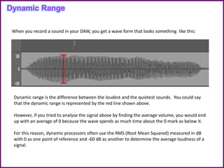 Dynamic Range
Dynamic range is the difference between the loudest and the quietest sounds. You could say
that the dynamic range is represented by the red line shown above.
However, if you tried to analyse the signal above by finding the average volume, you would end
up with an average of 0 because the wave spends as much time about the 0 mark as below it.
For this reason, dynamic processors often use the RMS (Root Mean Squared) measured in dB
with 0 as one point of reference and -60 dB as another to determine the average loudness of a
signal.
When you record a sound in your DAW, you get a wave form that looks something like this:
 