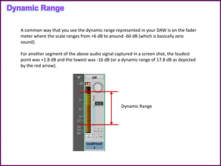 Dynamic Range
A common way that you see the dynamic range represented in your DAW is on the fader
meter where the scale ranges from +6 dB to around -60 dB (which is basically zero
sound).
For another segment of the above audio signal captured in a screen shot, the loudest
point was +1.8 dB and the lowest was -16 dB (or a dynamic range of 17.8 dB as depicted
by the red arrow).
Dynamic Range
 