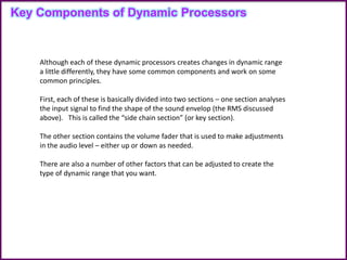 Key Components of Dynamic Processors
Although each of these dynamic processors creates changes in dynamic range
a little differently, they have some common components and work on some
common principles.
First, each of these is basically divided into two sections – one section analyses
the input signal to find the shape of the sound envelop (the RMS discussed
above). This is called the “side chain section” (or key section).
The other section contains the volume fader that is used to make adjustments
in the audio level – either up or down as needed.
There are also a number of other factors that can be adjusted to create the
type of dynamic range that you want.
 