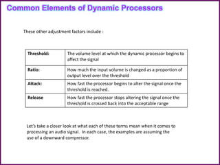 Common Elements of Dynamic Processors
These other adjustment factors include :
Threshold: The volume level at which the dynamic processor begins to
affect the signal
Ratio: How much the input volume is changed as a proportion of
output level over the threshold
Attack: How fast the processor begins to alter the signal once the
threshold is reached.
Release How fast the processor stops altering the signal once the
threshold is crossed back into the acceptable range
Let’s take a closer look at what each of these terms mean when it comes to
processing an audio signal. In each case, the examples are assuming the
use of a downward compressor.
 