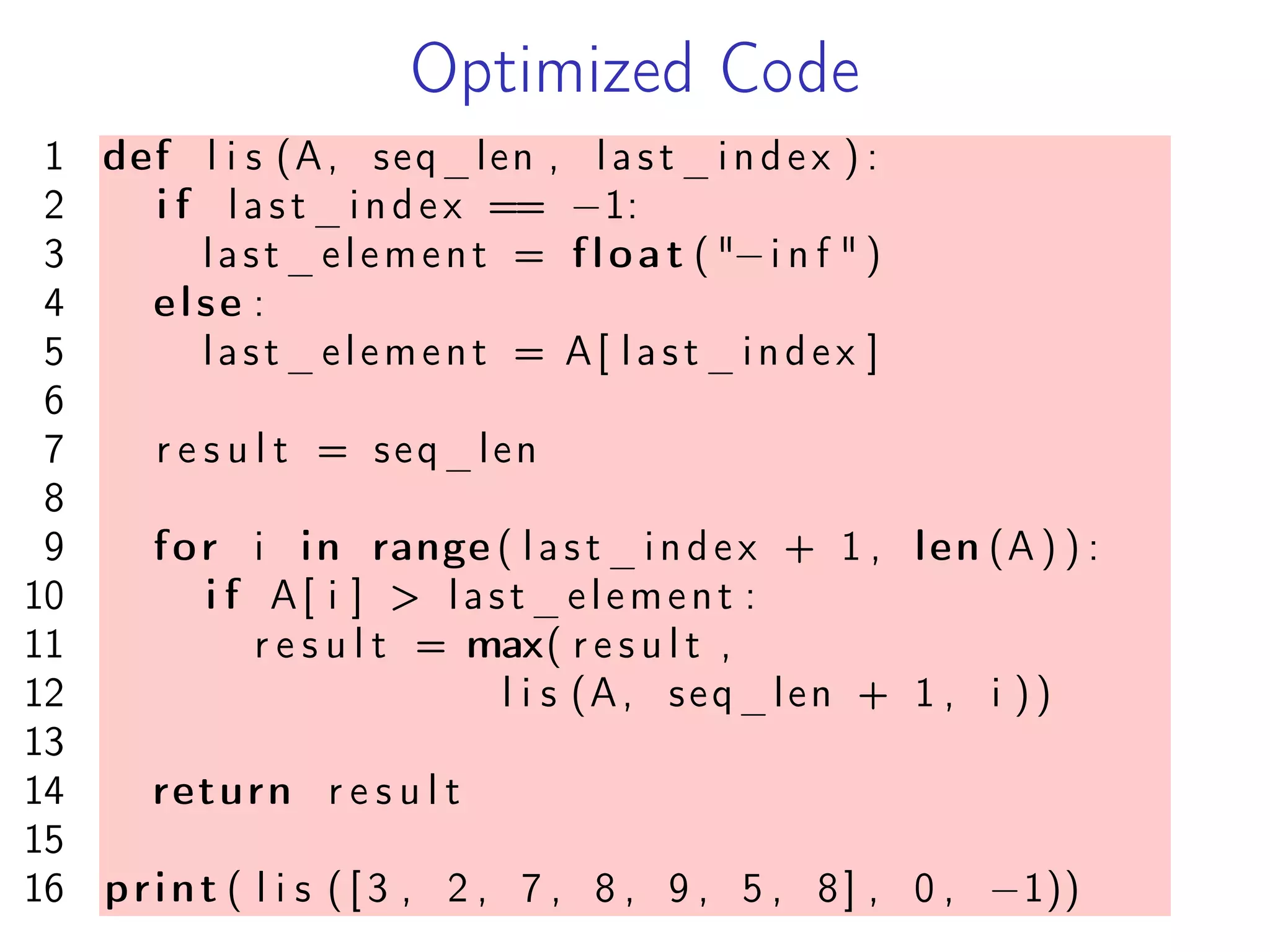 Optimized Code
1 def l i s (A, seq_len , last_index ) :
2 i f last_index == −1:
3 last_element = float ( "−i n f " )
4 else :
5 last_element = A[ last_index ]
6
7 r e s u l t = seq_len
8
9 for i in range ( last_index + 1 , len (A ) ) :
10 i f A[ i ] > last_element :
11 r e s u l t = max( r e s u l t ,
12 l i s (A, seq_len + 1 , i ))
13
14 return r e s u l t
15
16 print ( l i s ( [ 3 , 2 , 7 , 8 , 9 , 5 , 8] , 0 , −1))
 