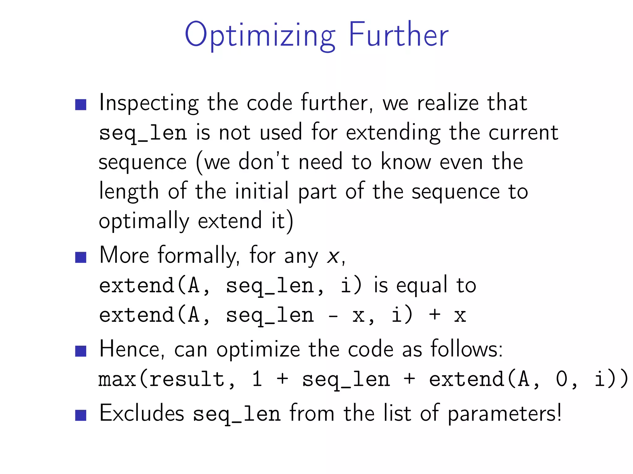 Optimizing Further
Inspecting the code further, we realize that
seq_len is not used for extending the current
sequence (we don’t need to know even the
length of the initial part of the sequence to
optimally extend it)
More formally, for any x,
extend(A, seq_len, i) is equal to
extend(A, seq_len - x, i) + x
Hence, can optimize the code as follows:
max(result, 1 + seq_len + extend(A, 0, i))
Excludes seq_len from the list of parameters!
 