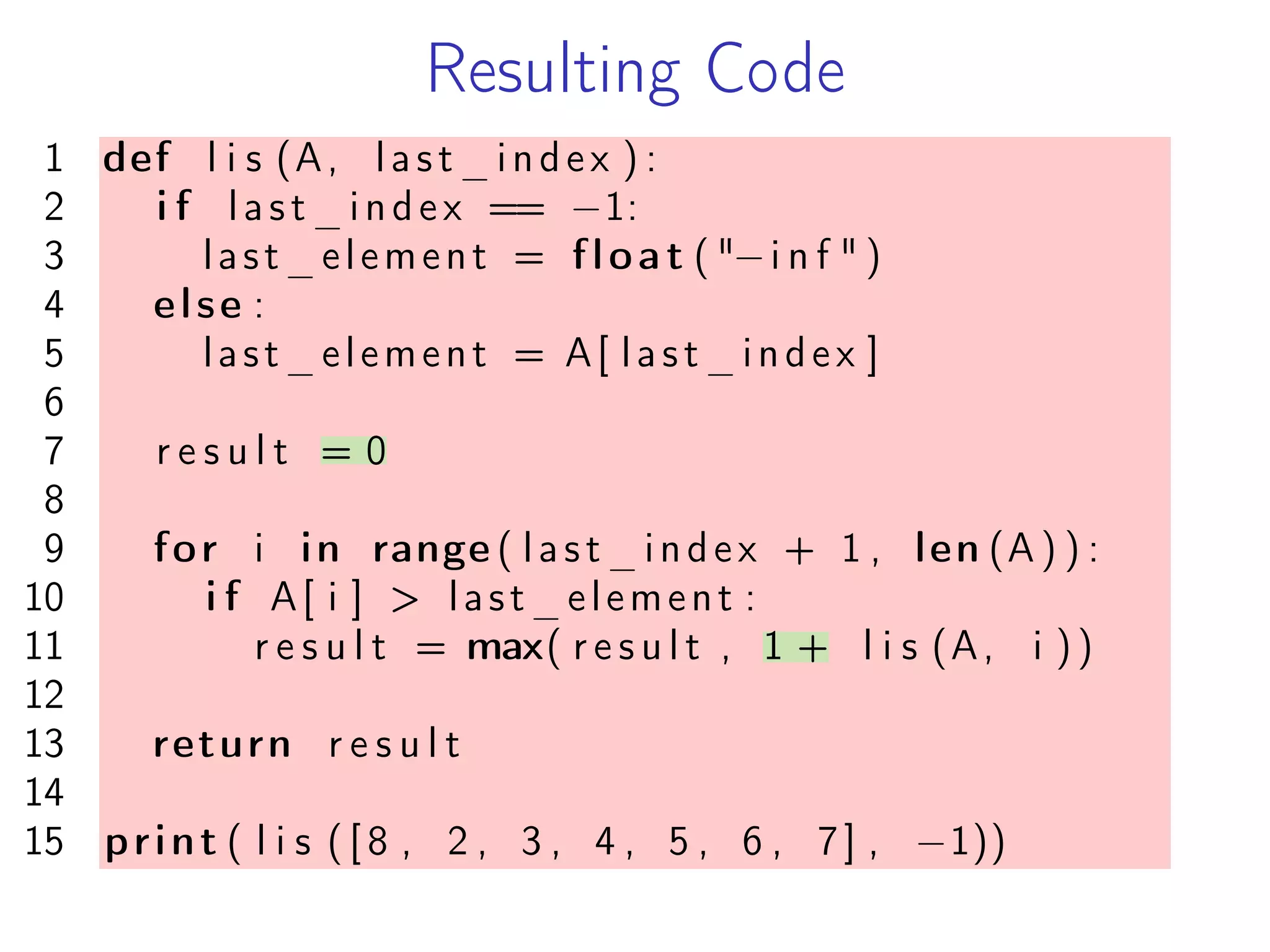 Resulting Code
1 def l i s (A, last_index ) :
2 i f last_index == −1:
3 last_element = float ( "−i n f " )
4 else :
5 last_element = A[ last_index ]
6
7 r e s u l t = 0
8
9 for i in range ( last_index + 1 , len (A ) ) :
10 i f A[ i ] > last_element :
11 r e s u l t = max( r e s u l t , 1 + l i s (A, i ))
12
13 return r e s u l t
14
15 print ( l i s ( [ 8 , 2 , 3 , 4 , 5 , 6 , 7] , −1))
 