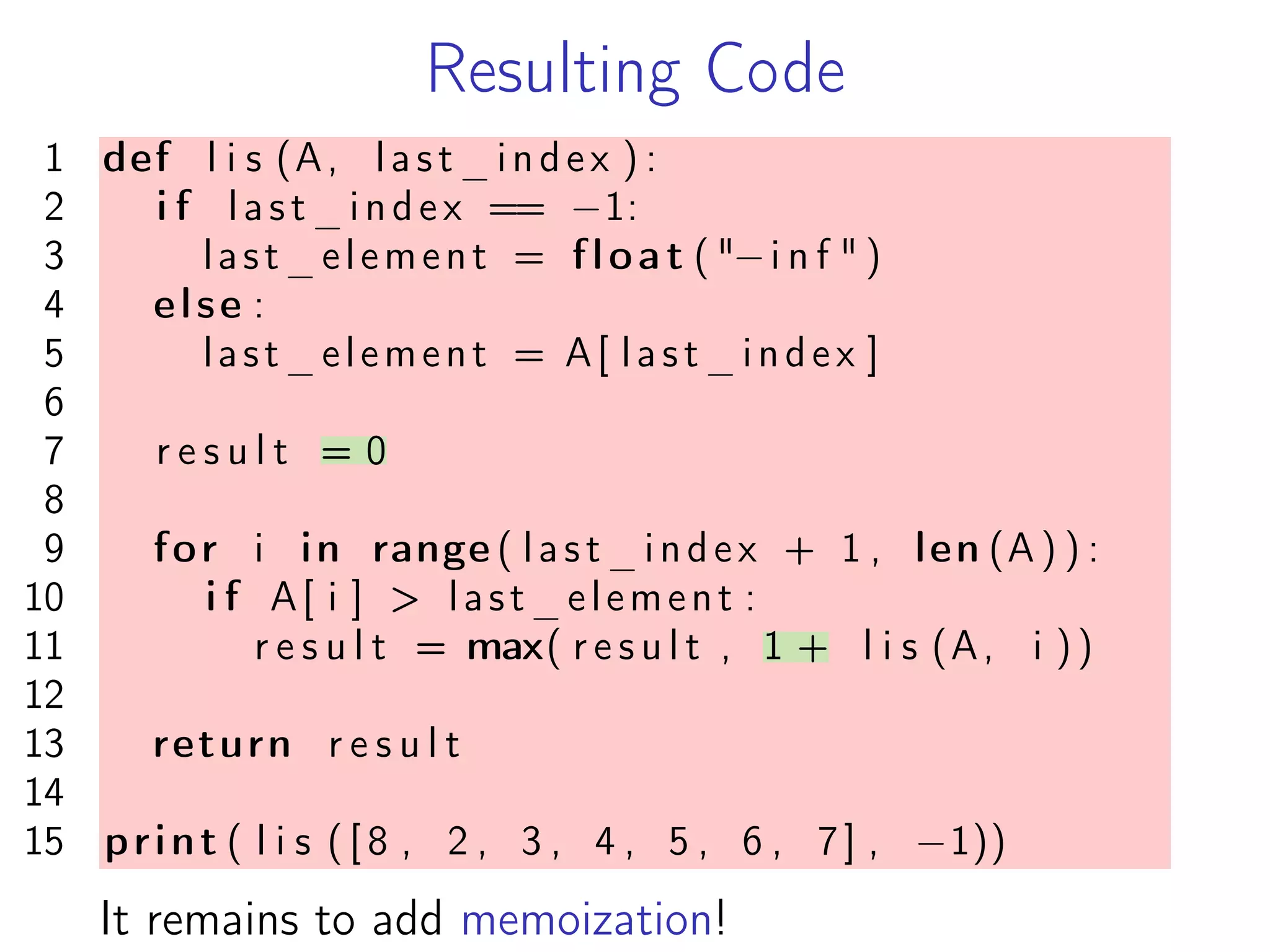 Resulting Code
1 def l i s (A, last_index ) :
2 i f last_index == −1:
3 last_element = float ( "−i n f " )
4 else :
5 last_element = A[ last_index ]
6
7 r e s u l t = 0
8
9 for i in range ( last_index + 1 , len (A ) ) :
10 i f A[ i ] > last_element :
11 r e s u l t = max( r e s u l t , 1 + l i s (A, i ))
12
13 return r e s u l t
14
15 print ( l i s ( [ 8 , 2 , 3 , 4 , 5 , 6 , 7] , −1))
It remains to add memoization!
 