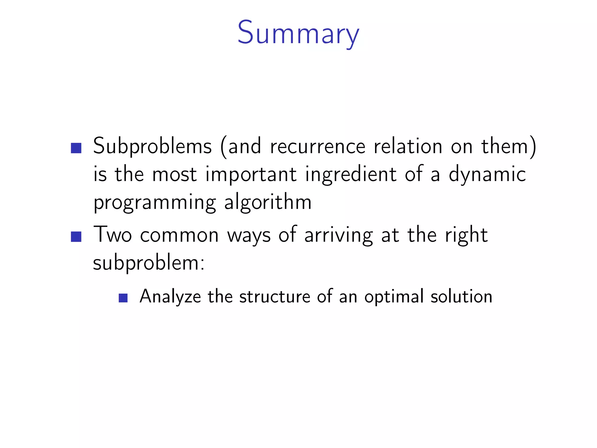 Summary
Subproblems (and recurrence relation on them)
is the most important ingredient of a dynamic
programming algorithm
Two common ways of arriving at the right
subproblem:
Analyze the structure of an optimal solution
 