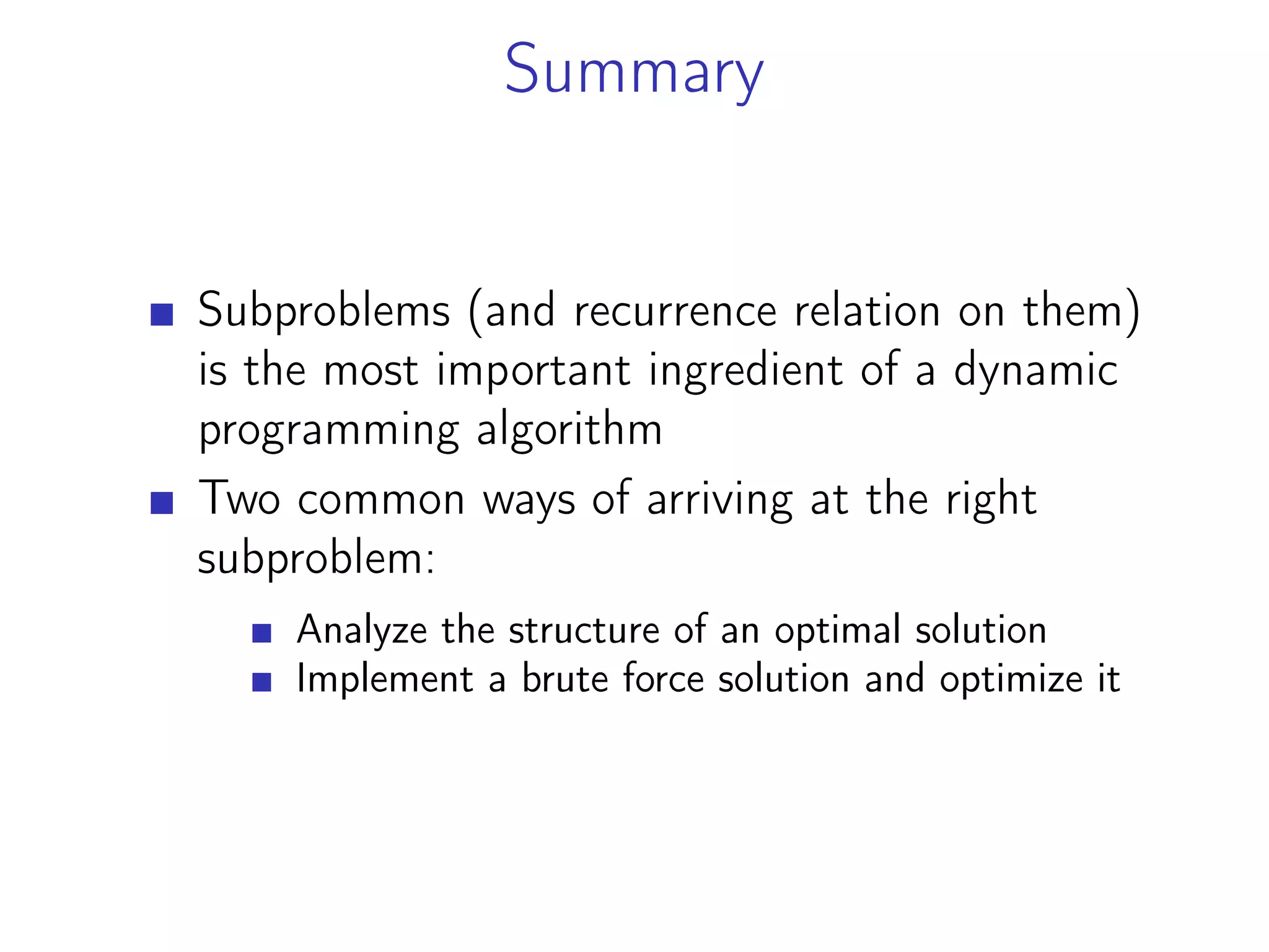 Summary
Subproblems (and recurrence relation on them)
is the most important ingredient of a dynamic
programming algorithm
Two common ways of arriving at the right
subproblem:
Analyze the structure of an optimal solution
Implement a brute force solution and optimize it
 