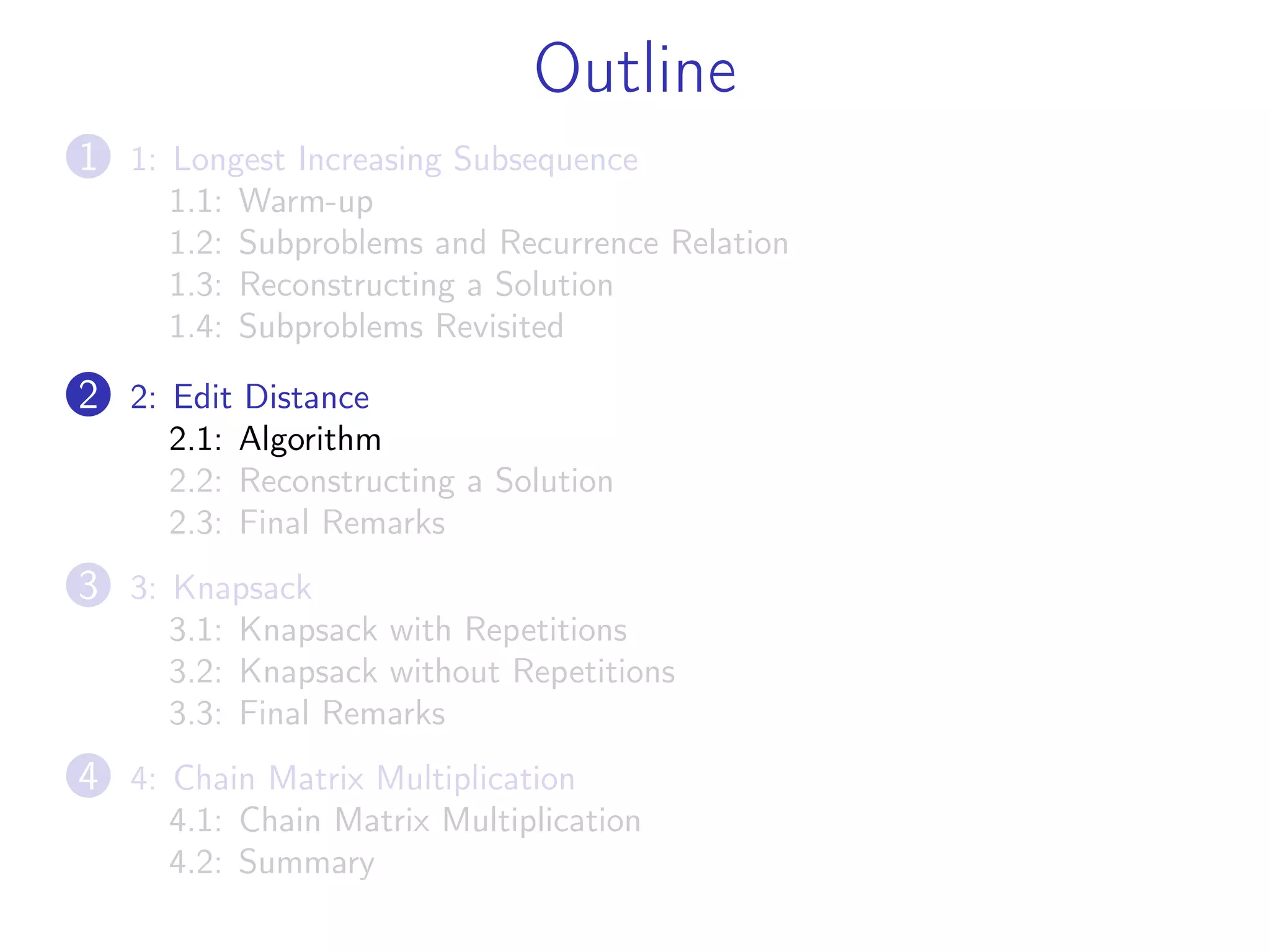 Outline
1 1: Longest Increasing Subsequence
1.1: Warm-up
1.2: Subproblems and Recurrence Relation
1.3: Reconstructing a Solution
1.4: Subproblems Revisited
2 2: Edit Distance
2.1: Algorithm
2.2: Reconstructing a Solution
2.3: Final Remarks
3 3: Knapsack
3.1: Knapsack with Repetitions
3.2: Knapsack without Repetitions
3.3: Final Remarks
4 4: Chain Matrix Multiplication
4.1: Chain Matrix Multiplication
4.2: Summary
 