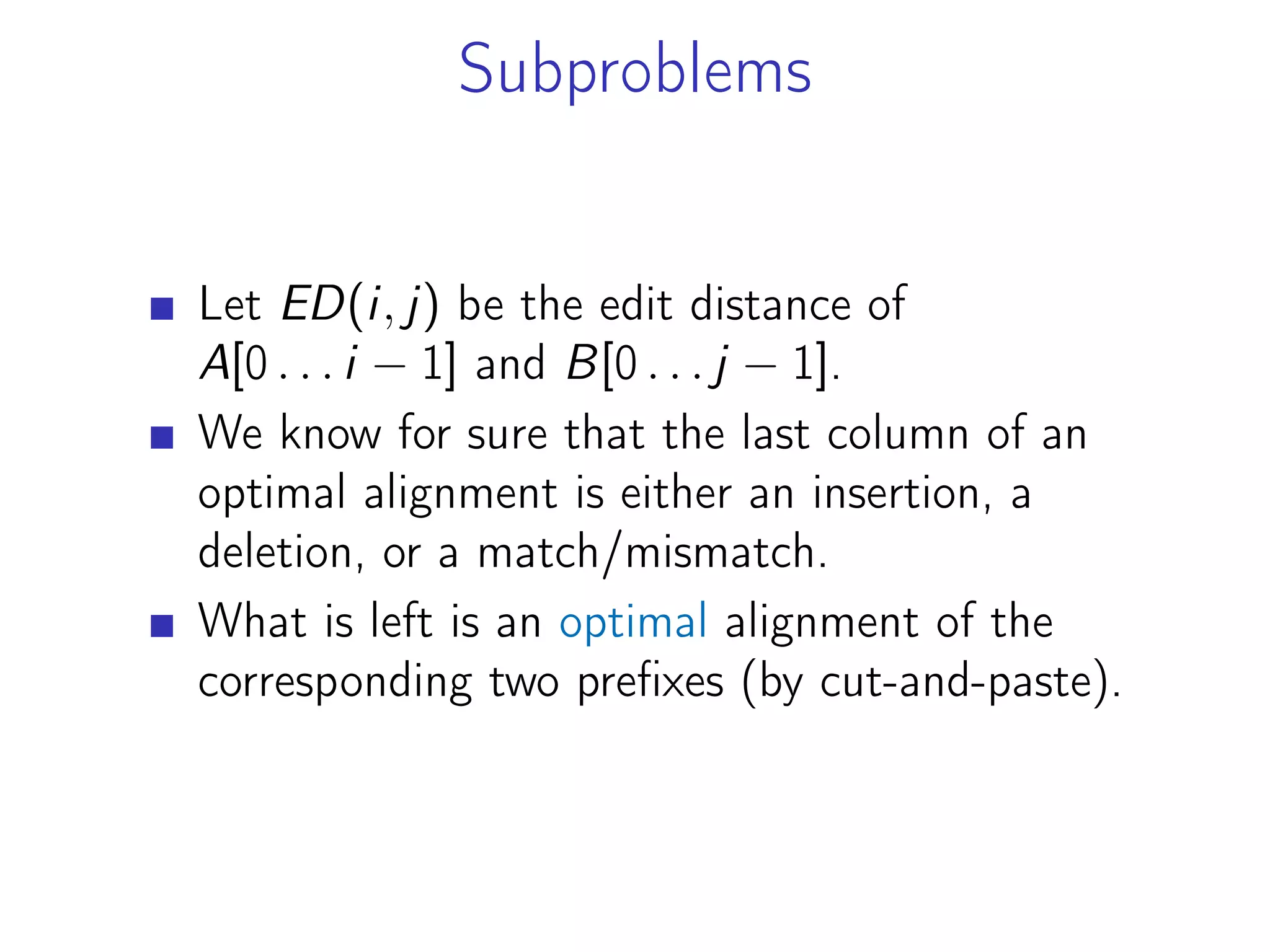 Subproblems
Let ED(i, j) be the edit distance of
A[0 . . . i − 1] and B[0 . . . j − 1].
We know for sure that the last column of an
optimal alignment is either an insertion, a
deletion, or a match/mismatch.
What is left is an optimal alignment of the
corresponding two prefixes (by cut-and-paste).
 