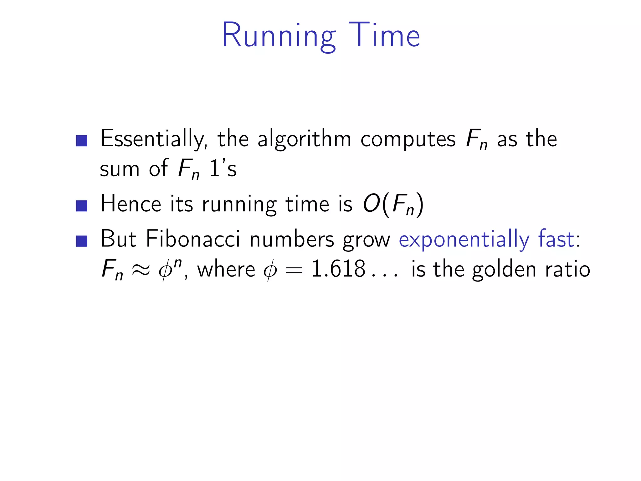 Running Time
Essentially, the algorithm computes Fn as the
sum of Fn 1’s
Hence its running time is O(Fn)
But Fibonacci numbers grow exponentially fast:
Fn ≈ 𝜑n
, where 𝜑 = 1.618 . . . is the golden ratio
 