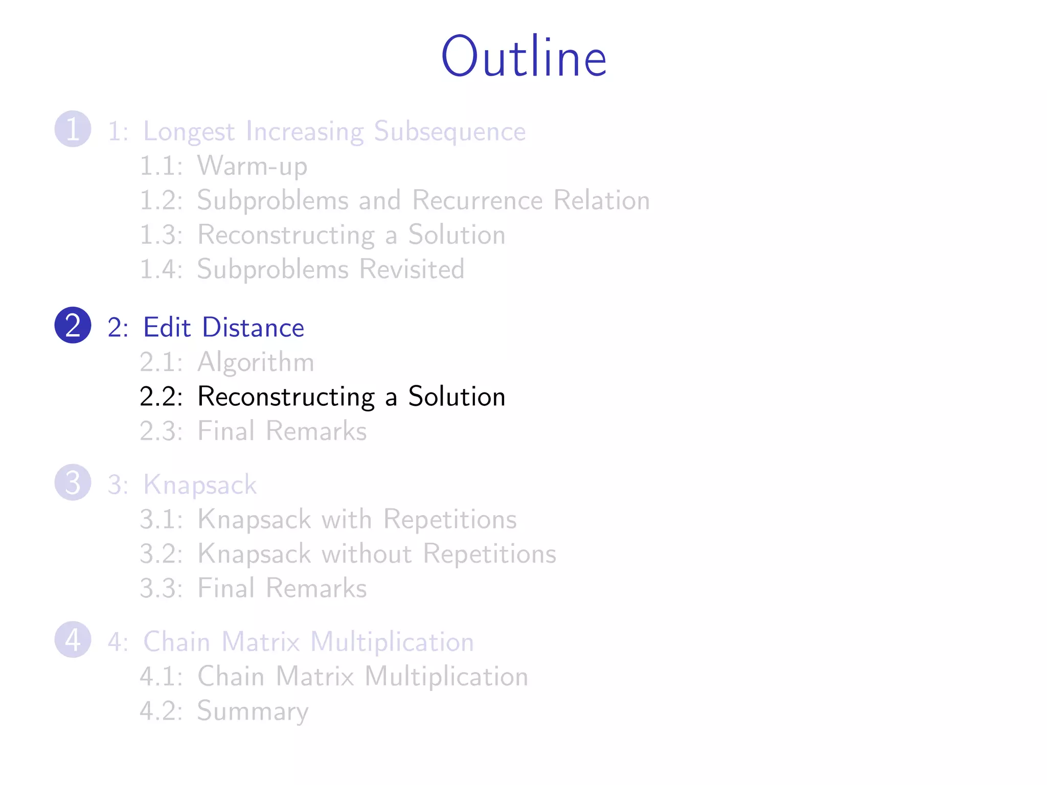 Outline
1 1: Longest Increasing Subsequence
1.1: Warm-up
1.2: Subproblems and Recurrence Relation
1.3: Reconstructing a Solution
1.4: Subproblems Revisited
2 2: Edit Distance
2.1: Algorithm
2.2: Reconstructing a Solution
2.3: Final Remarks
3 3: Knapsack
3.1: Knapsack with Repetitions
3.2: Knapsack without Repetitions
3.3: Final Remarks
4 4: Chain Matrix Multiplication
4.1: Chain Matrix Multiplication
4.2: Summary
 