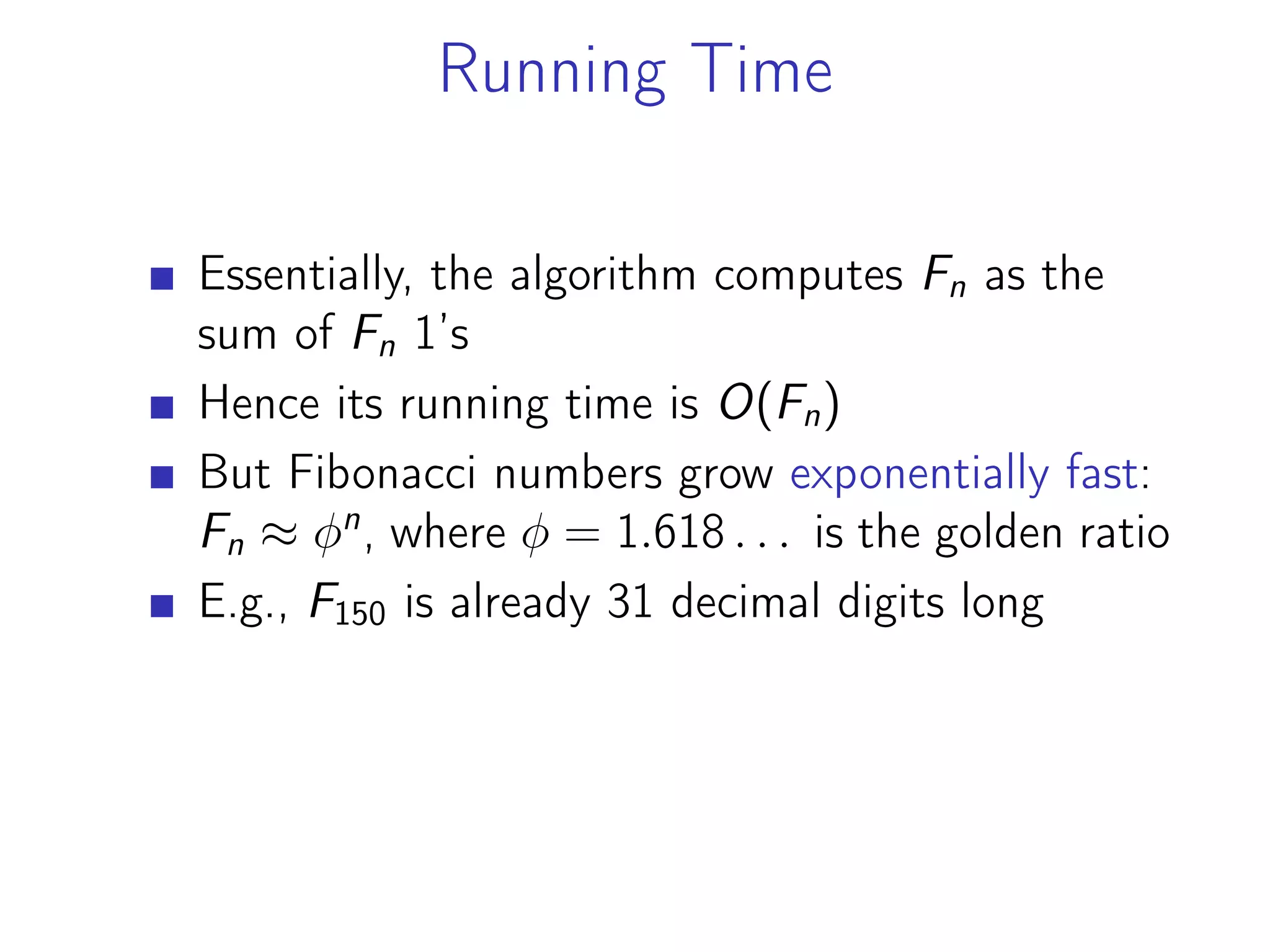 Running Time
Essentially, the algorithm computes Fn as the
sum of Fn 1’s
Hence its running time is O(Fn)
But Fibonacci numbers grow exponentially fast:
Fn ≈ 𝜑n
, where 𝜑 = 1.618 . . . is the golden ratio
E.g., F150 is already 31 decimal digits long
 