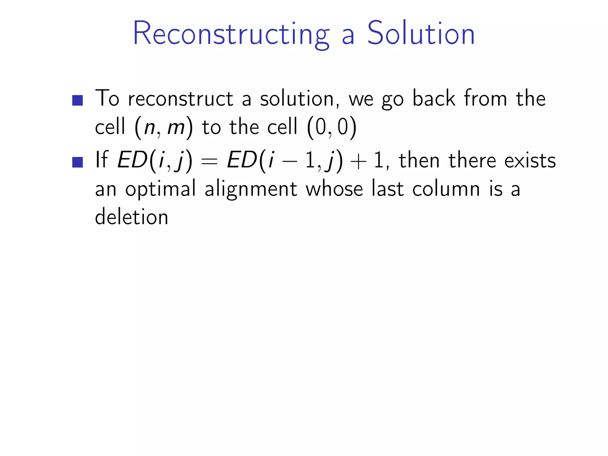 Reconstructing a Solution
To reconstruct a solution, we go back from the
cell (n, m) to the cell (0, 0)
If ED(i, j) = ED(i − 1, j) + 1, then there exists
an optimal alignment whose last column is a
deletion
 