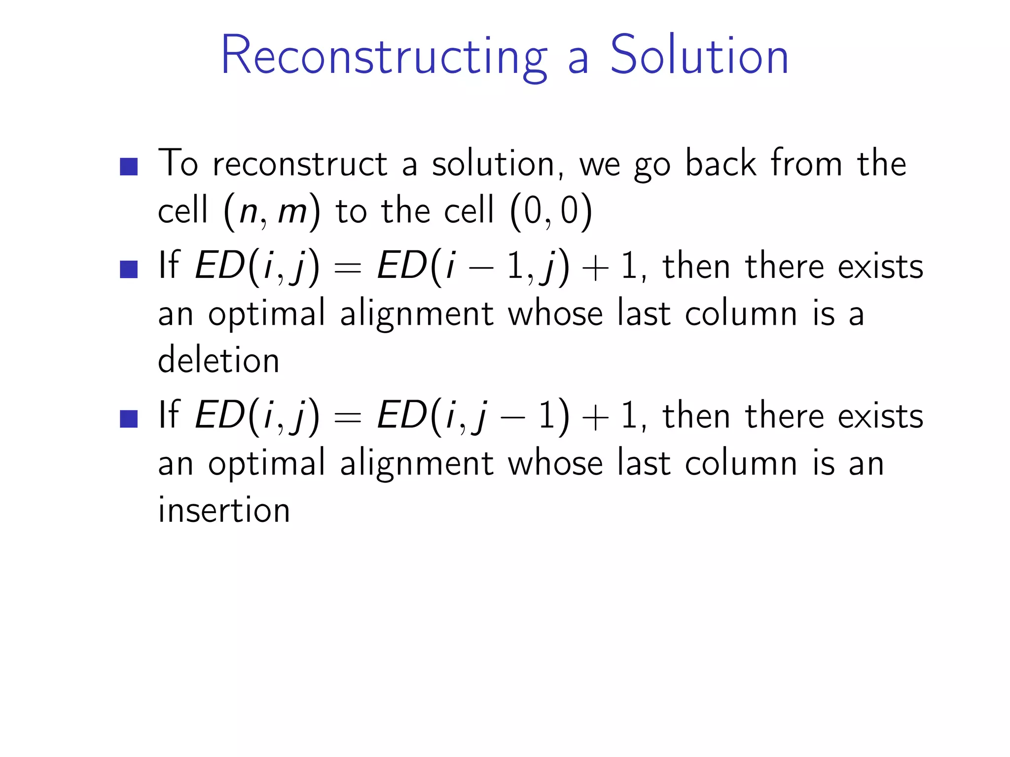 Reconstructing a Solution
To reconstruct a solution, we go back from the
cell (n, m) to the cell (0, 0)
If ED(i, j) = ED(i − 1, j) + 1, then there exists
an optimal alignment whose last column is a
deletion
If ED(i, j) = ED(i, j − 1) + 1, then there exists
an optimal alignment whose last column is an
insertion
 