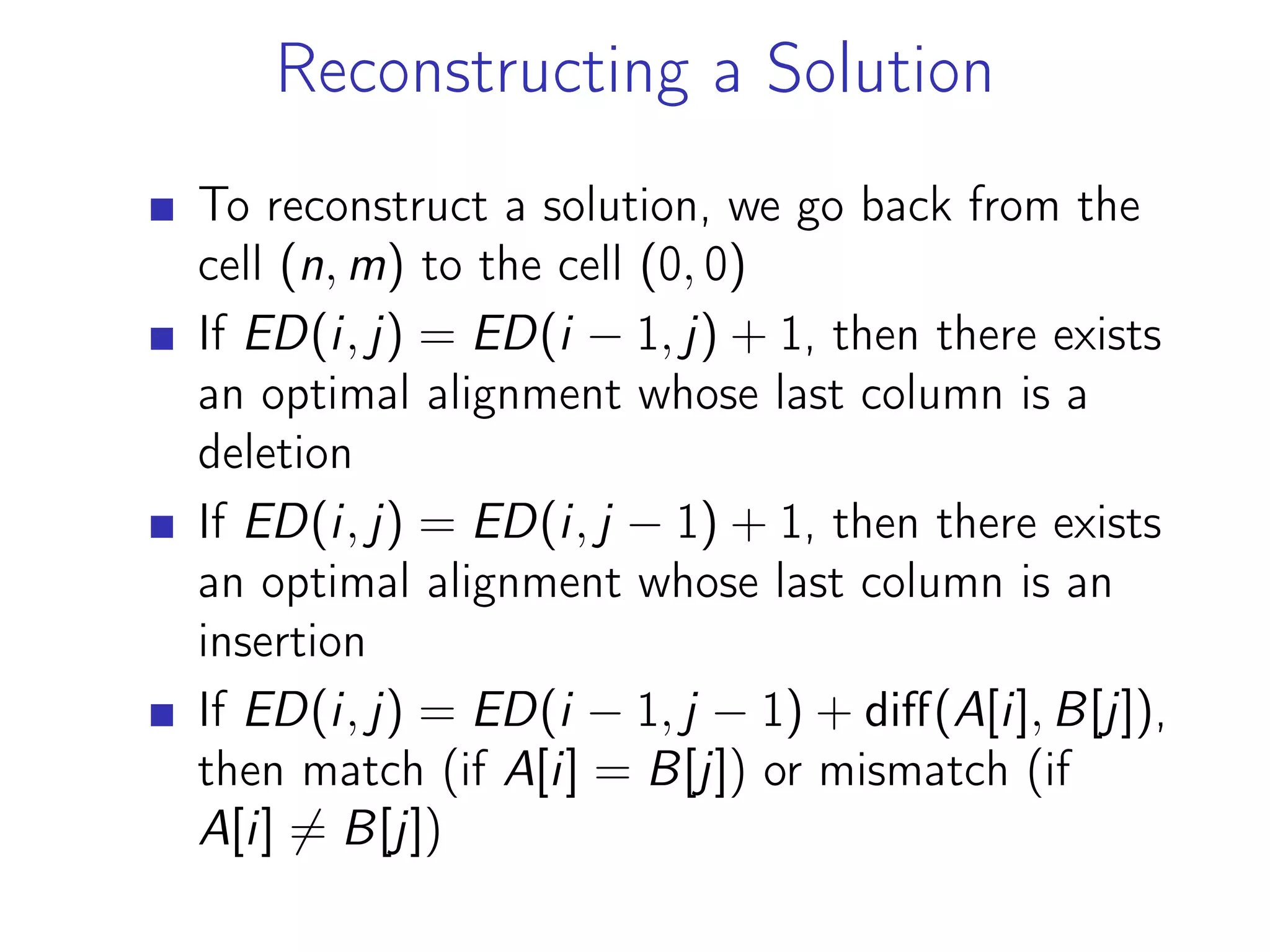 Reconstructing a Solution
To reconstruct a solution, we go back from the
cell (n, m) to the cell (0, 0)
If ED(i, j) = ED(i − 1, j) + 1, then there exists
an optimal alignment whose last column is a
deletion
If ED(i, j) = ED(i, j − 1) + 1, then there exists
an optimal alignment whose last column is an
insertion
If ED(i, j) = ED(i − 1, j − 1) + diff(A[i], B[j]),
then match (if A[i] = B[j]) or mismatch (if
A[i] ̸= B[j])
 