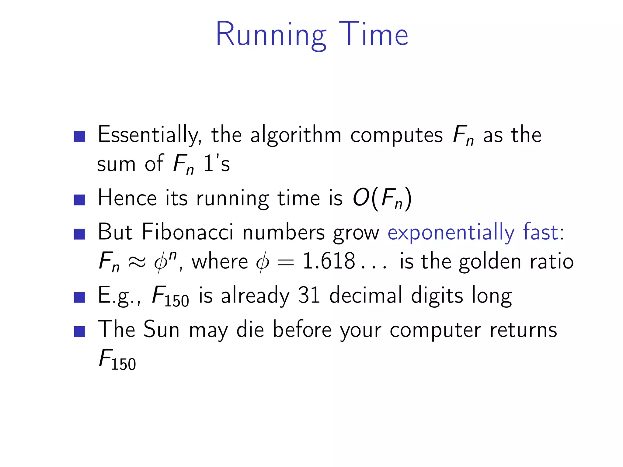 Running Time
Essentially, the algorithm computes Fn as the
sum of Fn 1’s
Hence its running time is O(Fn)
But Fibonacci numbers grow exponentially fast:
Fn ≈ 𝜑n
, where 𝜑 = 1.618 . . . is the golden ratio
E.g., F150 is already 31 decimal digits long
The Sun may die before your computer returns
F150
 