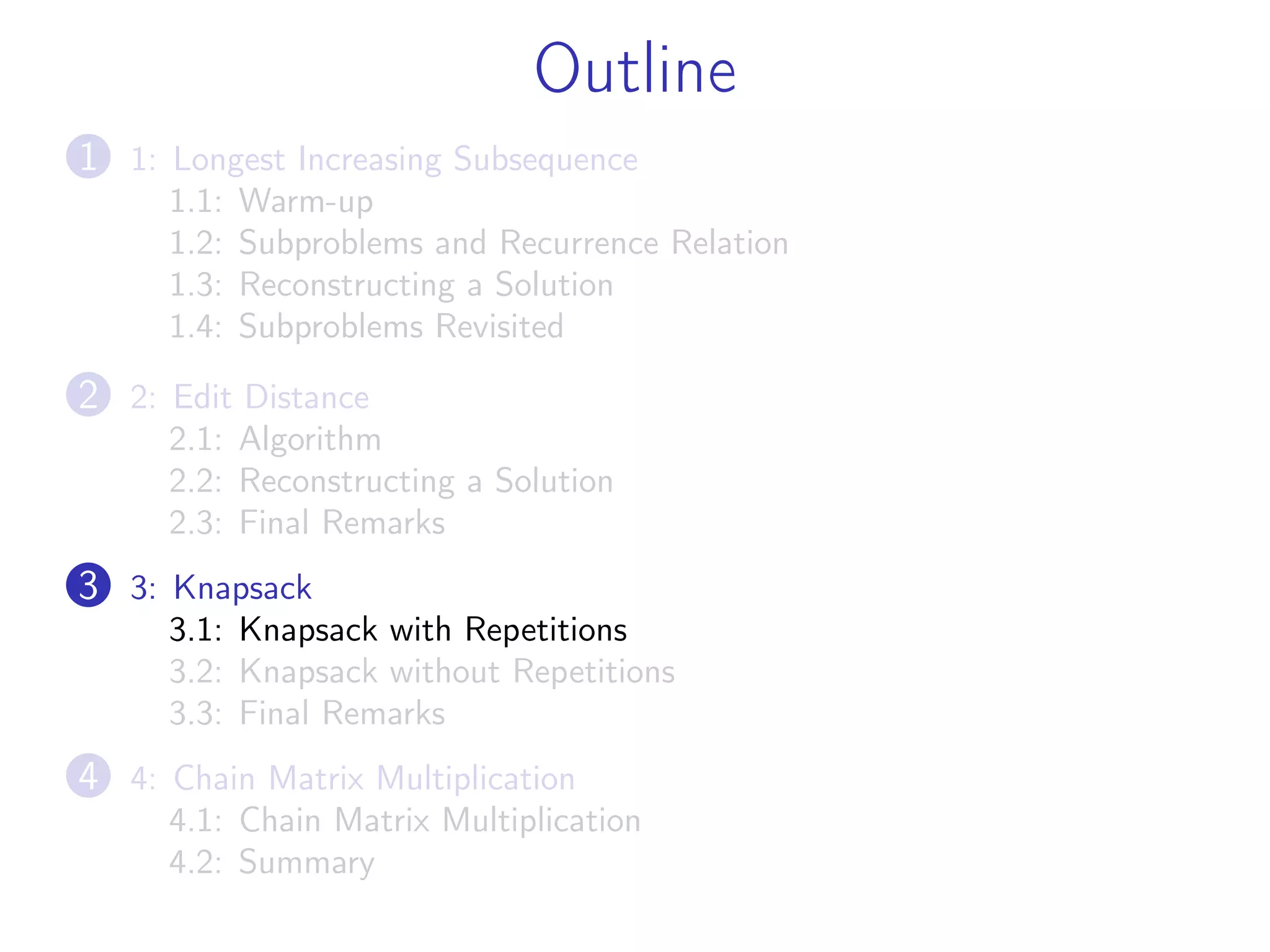 Outline
1 1: Longest Increasing Subsequence
1.1: Warm-up
1.2: Subproblems and Recurrence Relation
1.3: Reconstructing a Solution
1.4: Subproblems Revisited
2 2: Edit Distance
2.1: Algorithm
2.2: Reconstructing a Solution
2.3: Final Remarks
3 3: Knapsack
3.1: Knapsack with Repetitions
3.2: Knapsack without Repetitions
3.3: Final Remarks
4 4: Chain Matrix Multiplication
4.1: Chain Matrix Multiplication
4.2: Summary
 
