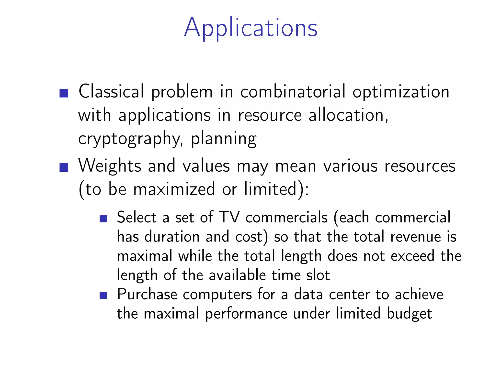 Applications
Classical problem in combinatorial optimization
with applications in resource allocation,
cryptography, planning
Weights and values may mean various resources
(to be maximized or limited):
Select a set of TV commercials (each commercial
has duration and cost) so that the total revenue is
maximal while the total length does not exceed the
length of the available time slot
Purchase computers for a data center to achieve
the maximal performance under limited budget
 