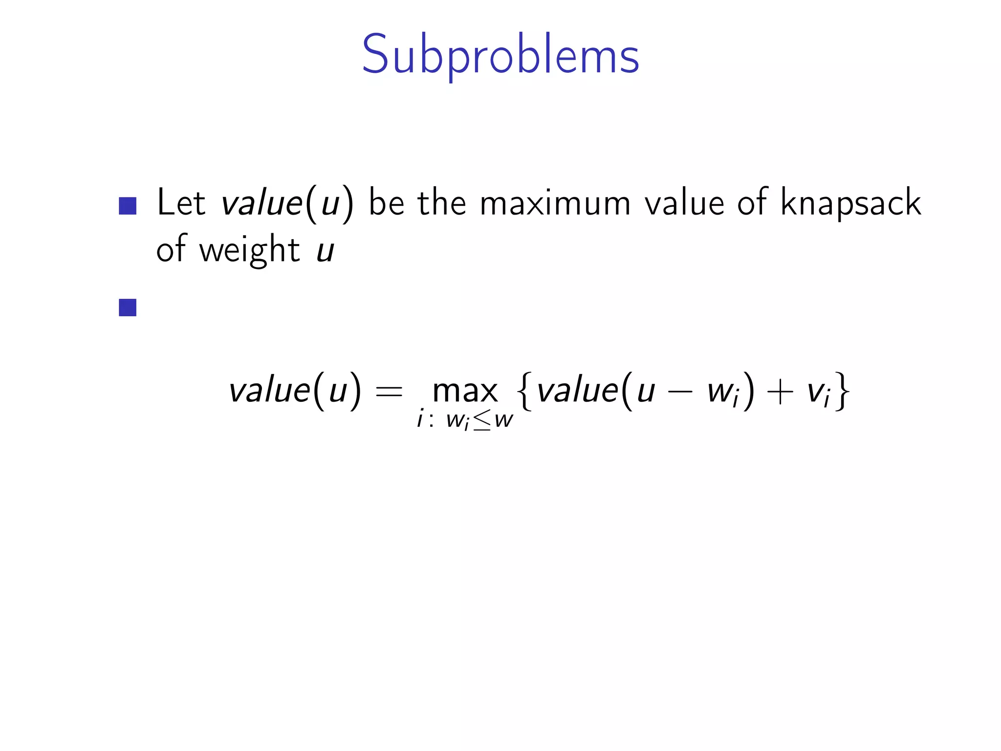 Subproblems
Let value(u) be the maximum value of knapsack
of weight u
value(u) = max
i : wi ≤w
{value(u − wi) + vi}
 