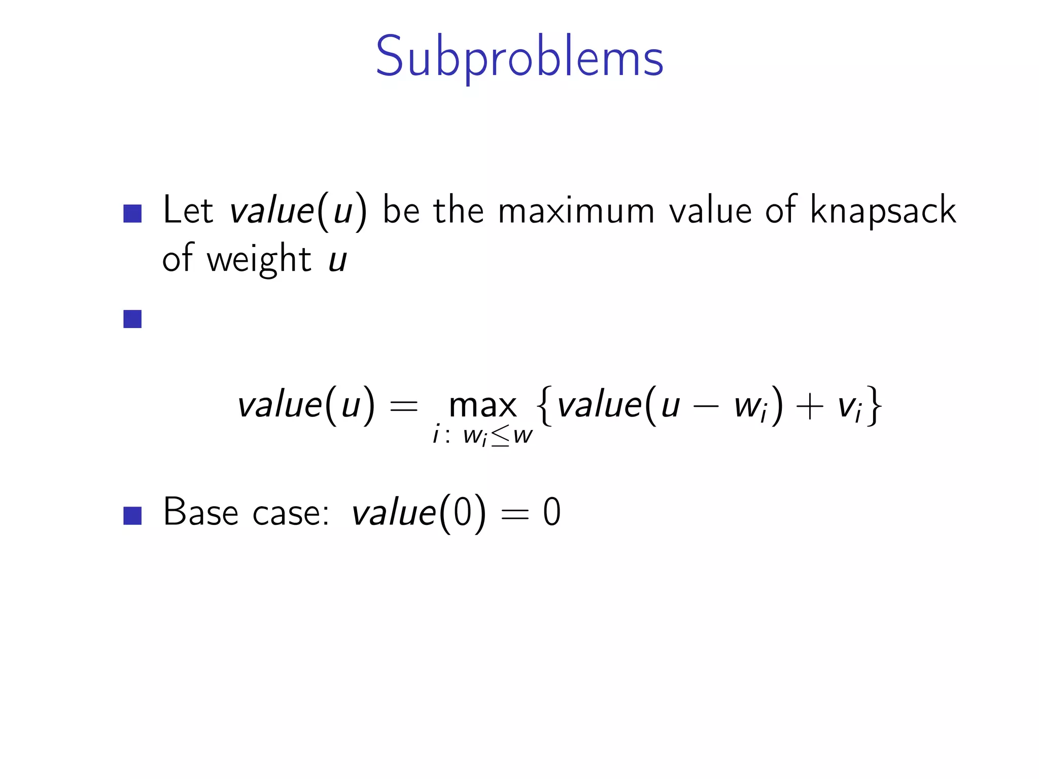 Subproblems
Let value(u) be the maximum value of knapsack
of weight u
value(u) = max
i : wi ≤w
{value(u − wi) + vi}
Base case: value(0) = 0
 