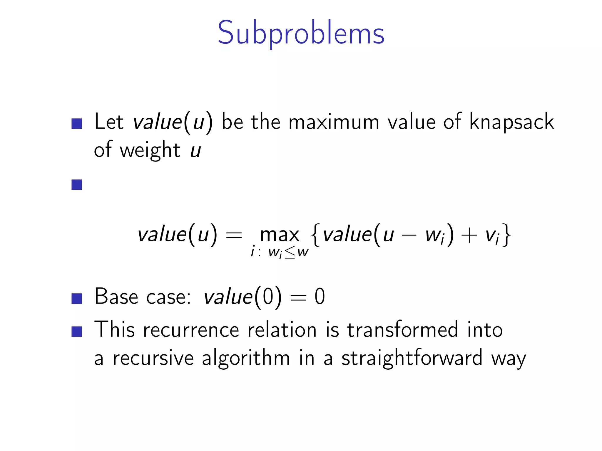 Subproblems
Let value(u) be the maximum value of knapsack
of weight u
value(u) = max
i : wi ≤w
{value(u − wi) + vi}
Base case: value(0) = 0
This recurrence relation is transformed into
a recursive algorithm in a straightforward way
 