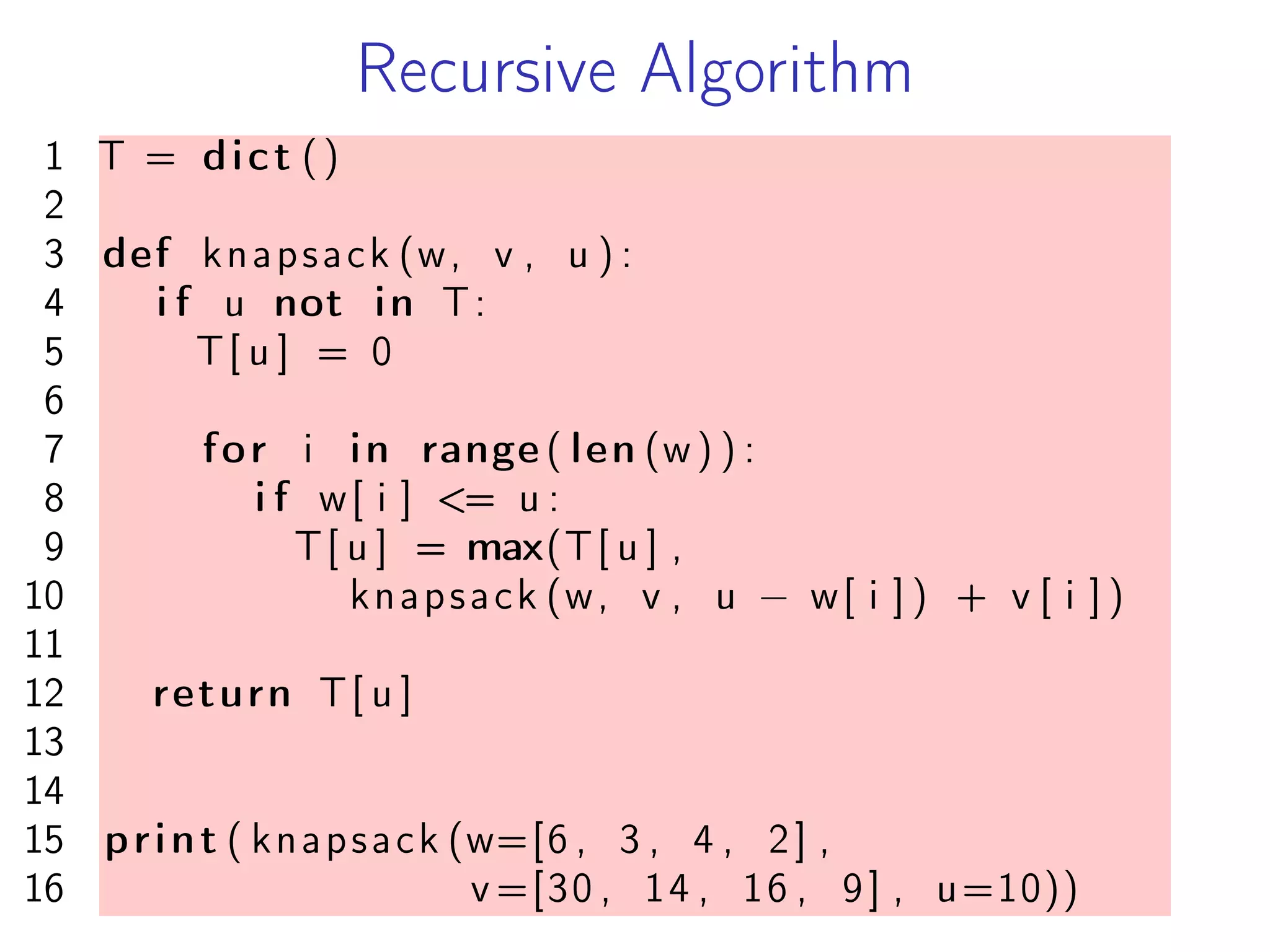 Recursive Algorithm
1 T = dict ()
2
3 def knapsack (w, v , u ) :
4 i f u not in T:
5 T[ u ] = 0
6
7 for i in range ( len (w) ) :
8 i f w[ i ] <= u :
9 T[ u ] = max(T[ u ] ,
10 knapsack (w, v , u − w[ i ] ) + v [ i ] )
11
12 return T[ u ]
13
14
15 print ( knapsack (w=[6 , 3 , 4 , 2] ,
16 v =[30 , 14 , 16 , 9] , u=10))
 