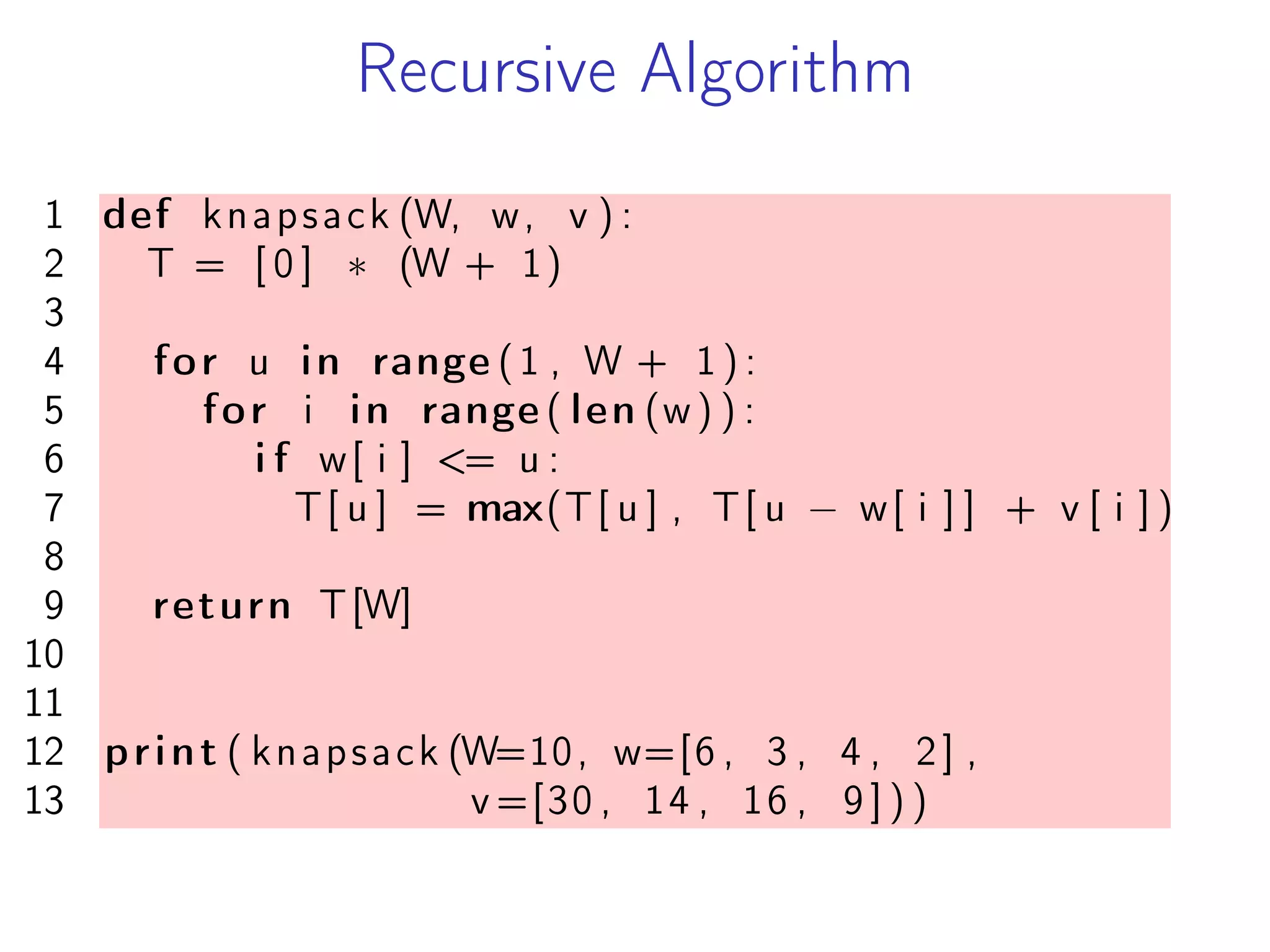 Recursive Algorithm
1 def knapsack (W, w, v ) :
2 T = [ 0 ] * (W + 1)
3
4 for u in range (1 , W + 1 ) :
5 for i in range ( len (w) ) :
6 i f w[ i ] <= u :
7 T[ u ] = max(T[ u ] , T[ u − w[ i ] ] + v [ i ] )
8
9 return T[W]
10
11
12 print ( knapsack (W=10, w=[6 , 3 , 4 , 2] ,
13 v =[30 , 14 , 16 , 9 ] ) )
 