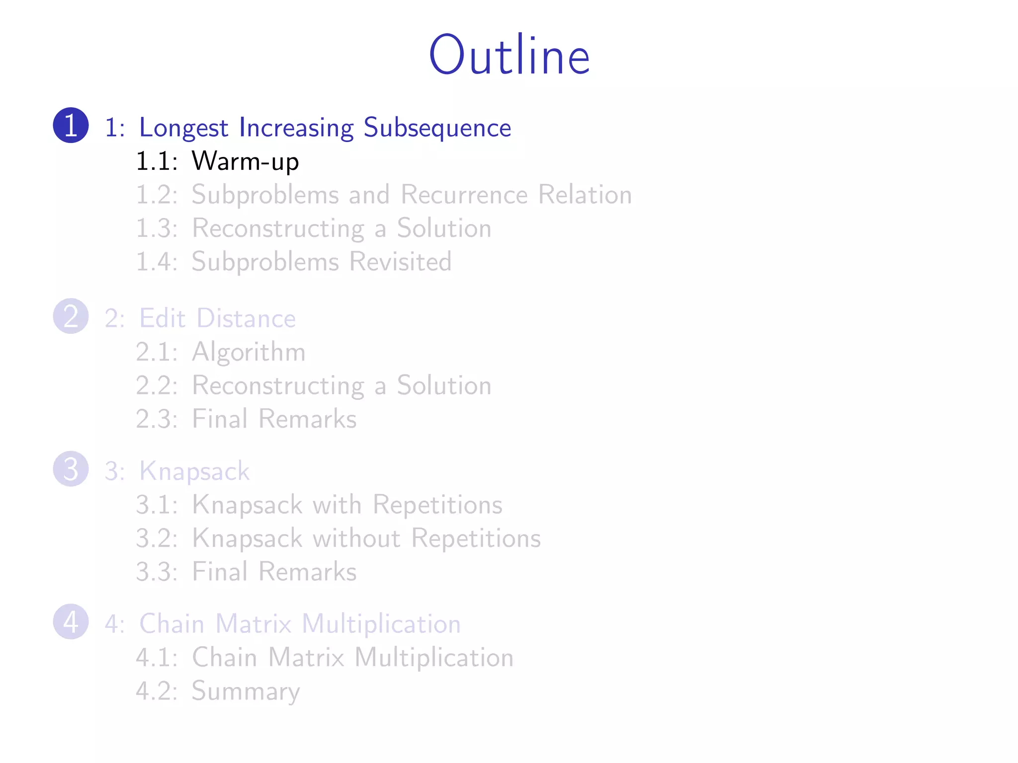 Outline
1 1: Longest Increasing Subsequence
1.1: Warm-up
1.2: Subproblems and Recurrence Relation
1.3: Reconstructing a Solution
1.4: Subproblems Revisited
2 2: Edit Distance
2.1: Algorithm
2.2: Reconstructing a Solution
2.3: Final Remarks
3 3: Knapsack
3.1: Knapsack with Repetitions
3.2: Knapsack without Repetitions
3.3: Final Remarks
4 4: Chain Matrix Multiplication
4.1: Chain Matrix Multiplication
4.2: Summary
 