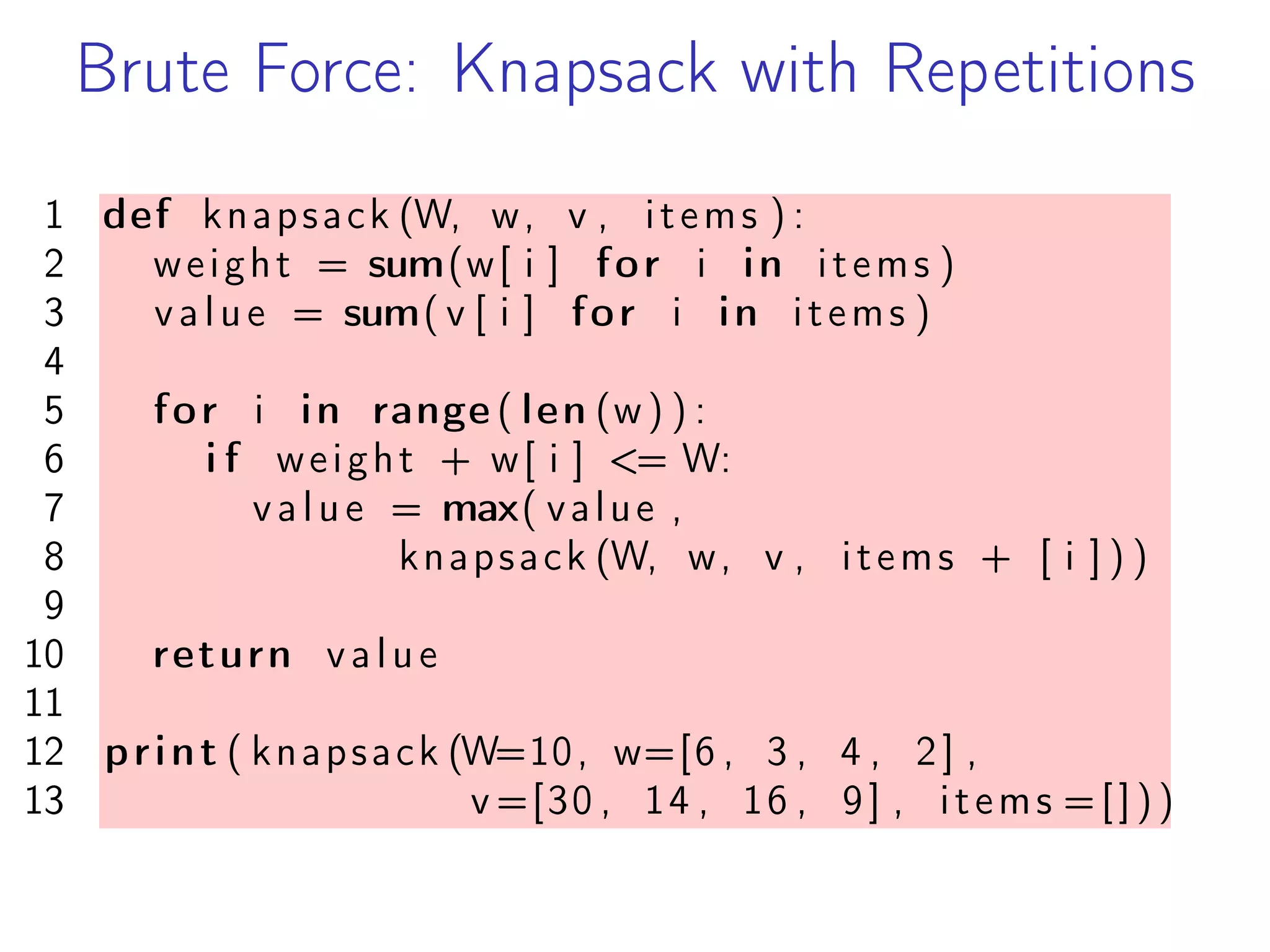 Brute Force: Knapsack with Repetitions
1 def knapsack (W, w, v , items ) :
2 weight = sum(w[ i ] for i in items )
3 value = sum( v [ i ] for i in items )
4
5 for i in range ( len (w) ) :
6 i f weight + w[ i ] <= W:
7 value = max( value ,
8 knapsack (W, w, v , items + [ i ] ) )
9
10 return value
11
12 print ( knapsack (W=10, w=[6 , 3 , 4 , 2] ,
13 v =[30 , 14 , 16 , 9] , items =[]))
 