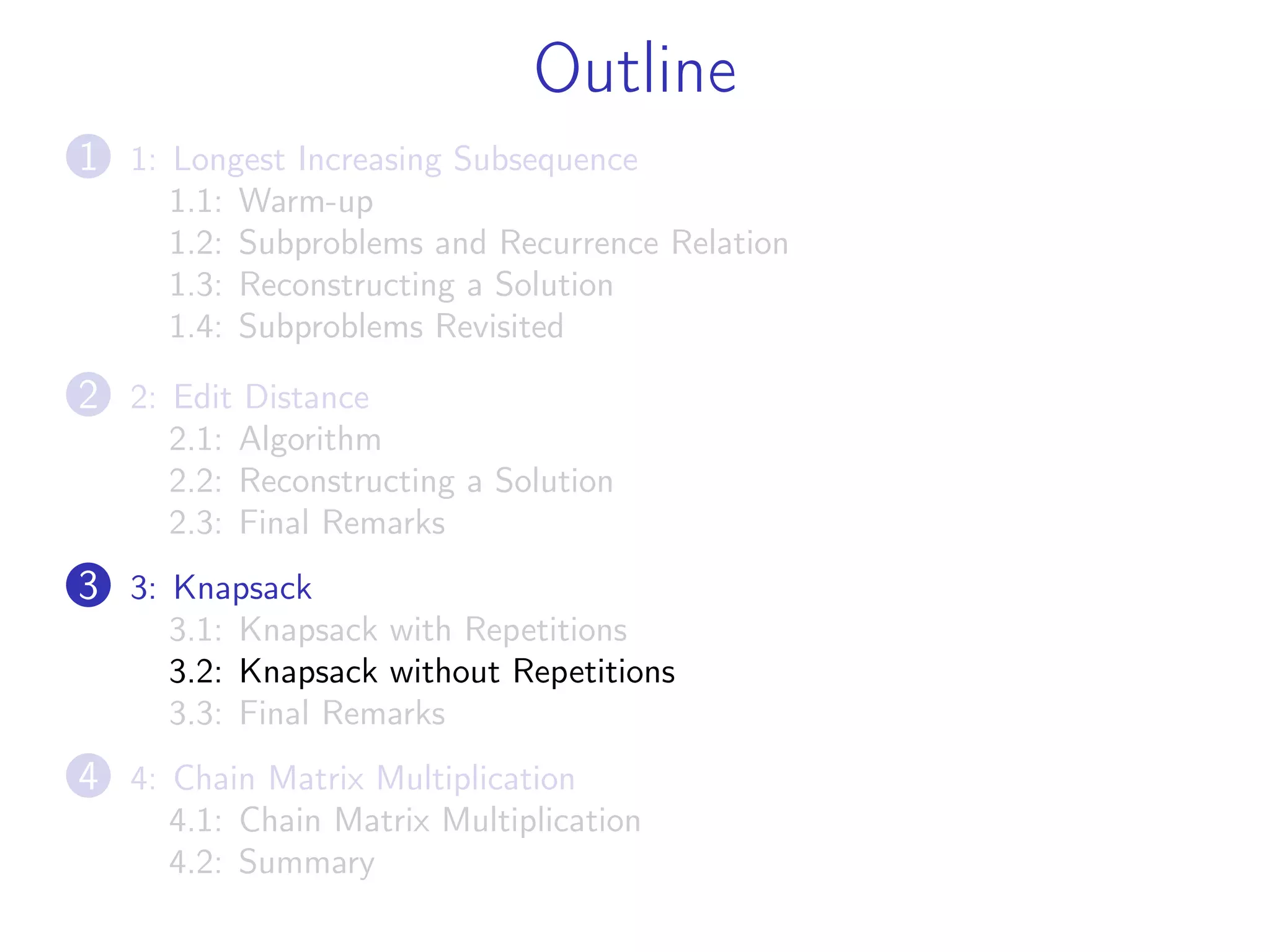 Outline
1 1: Longest Increasing Subsequence
1.1: Warm-up
1.2: Subproblems and Recurrence Relation
1.3: Reconstructing a Solution
1.4: Subproblems Revisited
2 2: Edit Distance
2.1: Algorithm
2.2: Reconstructing a Solution
2.3: Final Remarks
3 3: Knapsack
3.1: Knapsack with Repetitions
3.2: Knapsack without Repetitions
3.3: Final Remarks
4 4: Chain Matrix Multiplication
4.1: Chain Matrix Multiplication
4.2: Summary
 