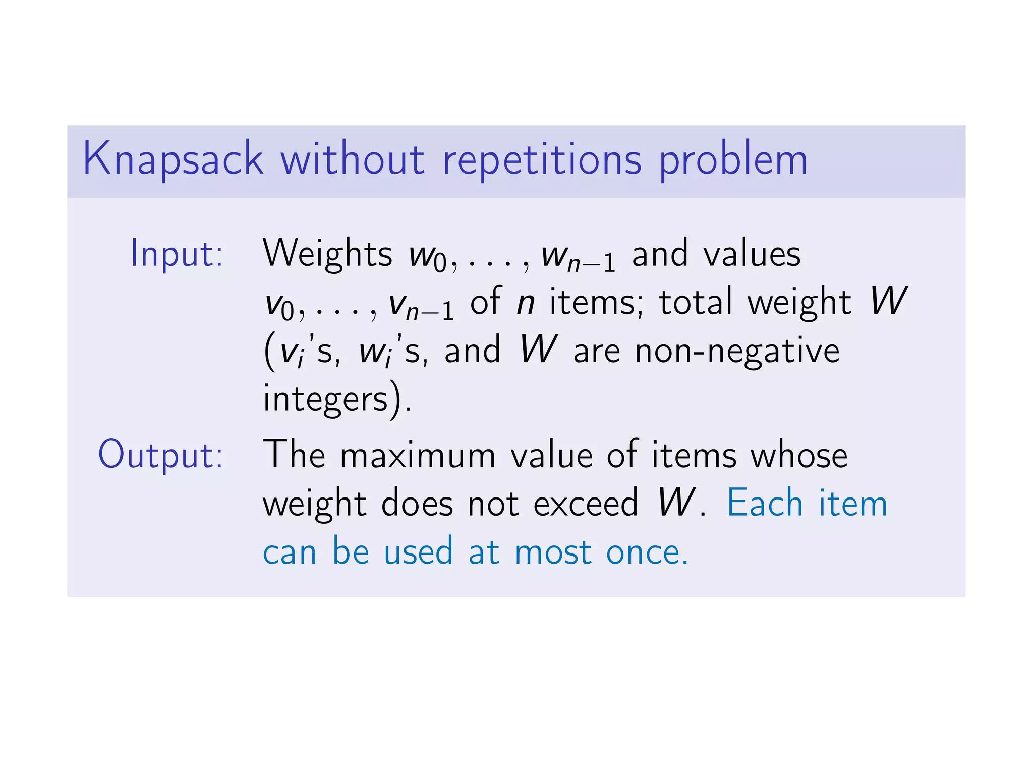 Knapsack without repetitions problem
Input: Weights w0, . . . , wn−1 and values
v0, . . . , vn−1 of n items; total weight W
(vi’s, wi’s, and W are non-negative
integers).
Output: The maximum value of items whose
weight does not exceed W . Each item
can be used at most once.
 