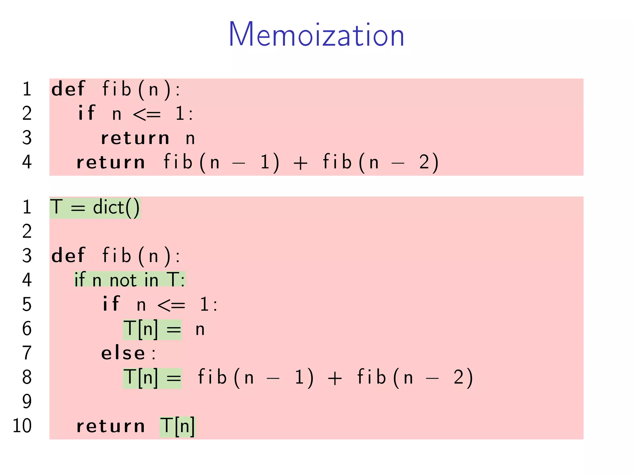 Memoization
1 def f i b (n ) :
2 i f n <= 1:
3 return n
4 return f i b (n − 1) + f i b (n − 2)
1 T = dict()
2
3 def f i b (n ) :
4 if n not in T:
5 i f n <= 1:
6 T[n] = n
7 else :
8 T[n] = f i b (n − 1) + f i b (n − 2)
9
10 return T[n]
 