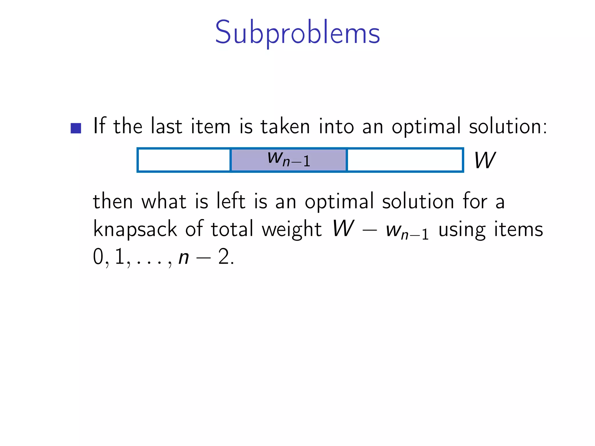 Subproblems
If the last item is taken into an optimal solution:
W
wn−1
then what is left is an optimal solution for a
knapsack of total weight W − wn−1 using items
0, 1, . . . , n − 2.
 