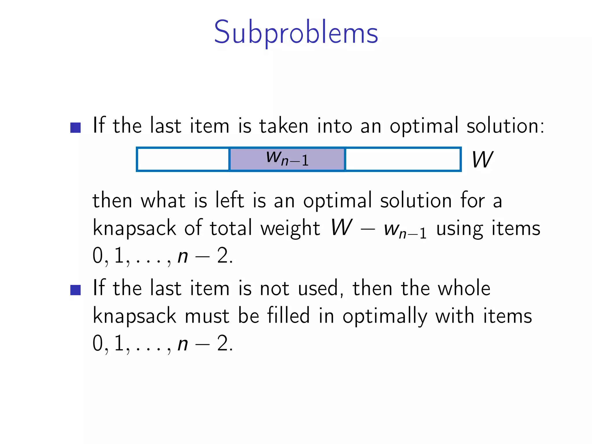 Subproblems
If the last item is taken into an optimal solution:
W
wn−1
then what is left is an optimal solution for a
knapsack of total weight W − wn−1 using items
0, 1, . . . , n − 2.
If the last item is not used, then the whole
knapsack must be filled in optimally with items
0, 1, . . . , n − 2.
 