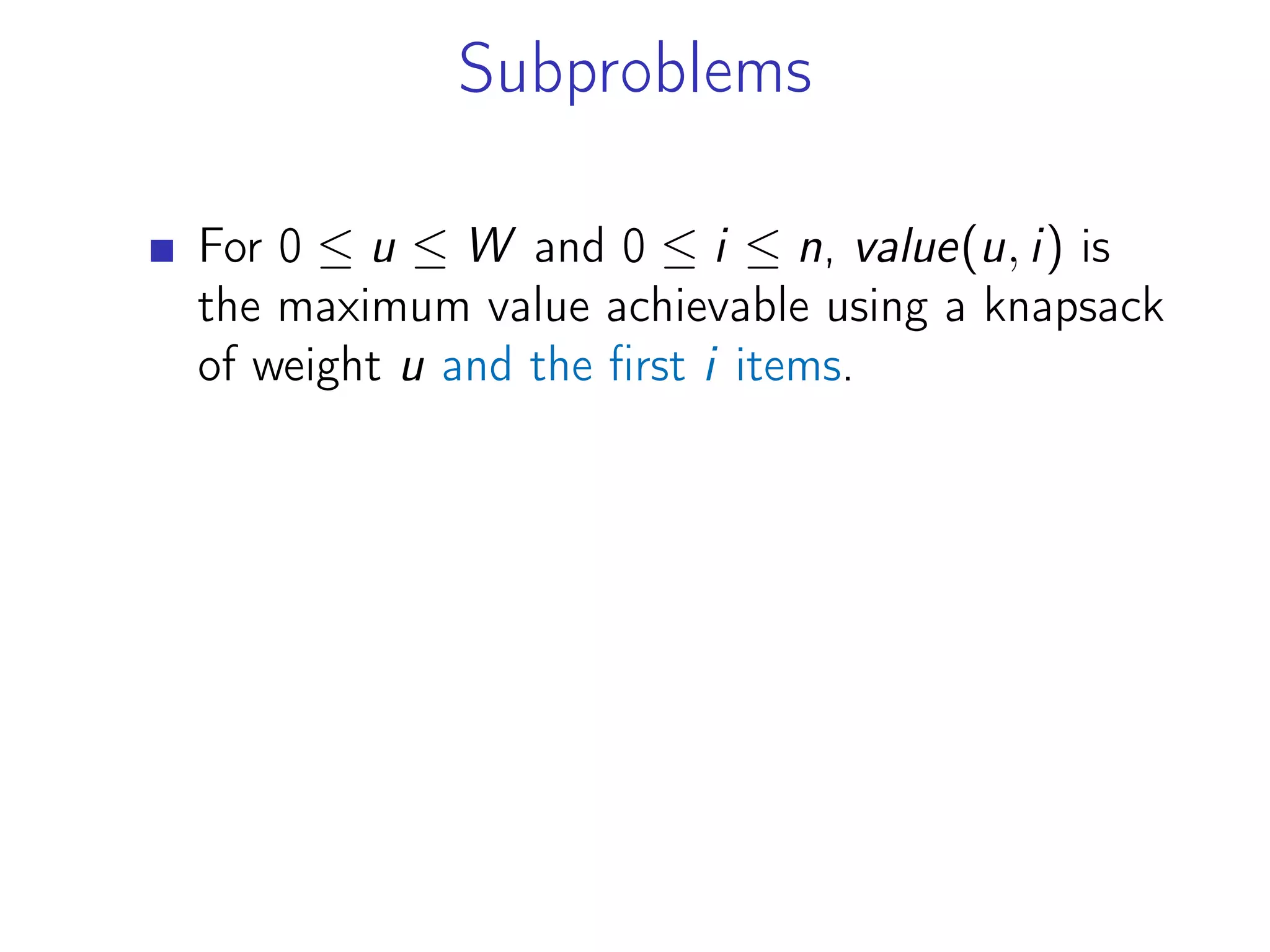 Subproblems
For 0 ≤ u ≤ W and 0 ≤ i ≤ n, value(u, i) is
the maximum value achievable using a knapsack
of weight u and the first i items.
 