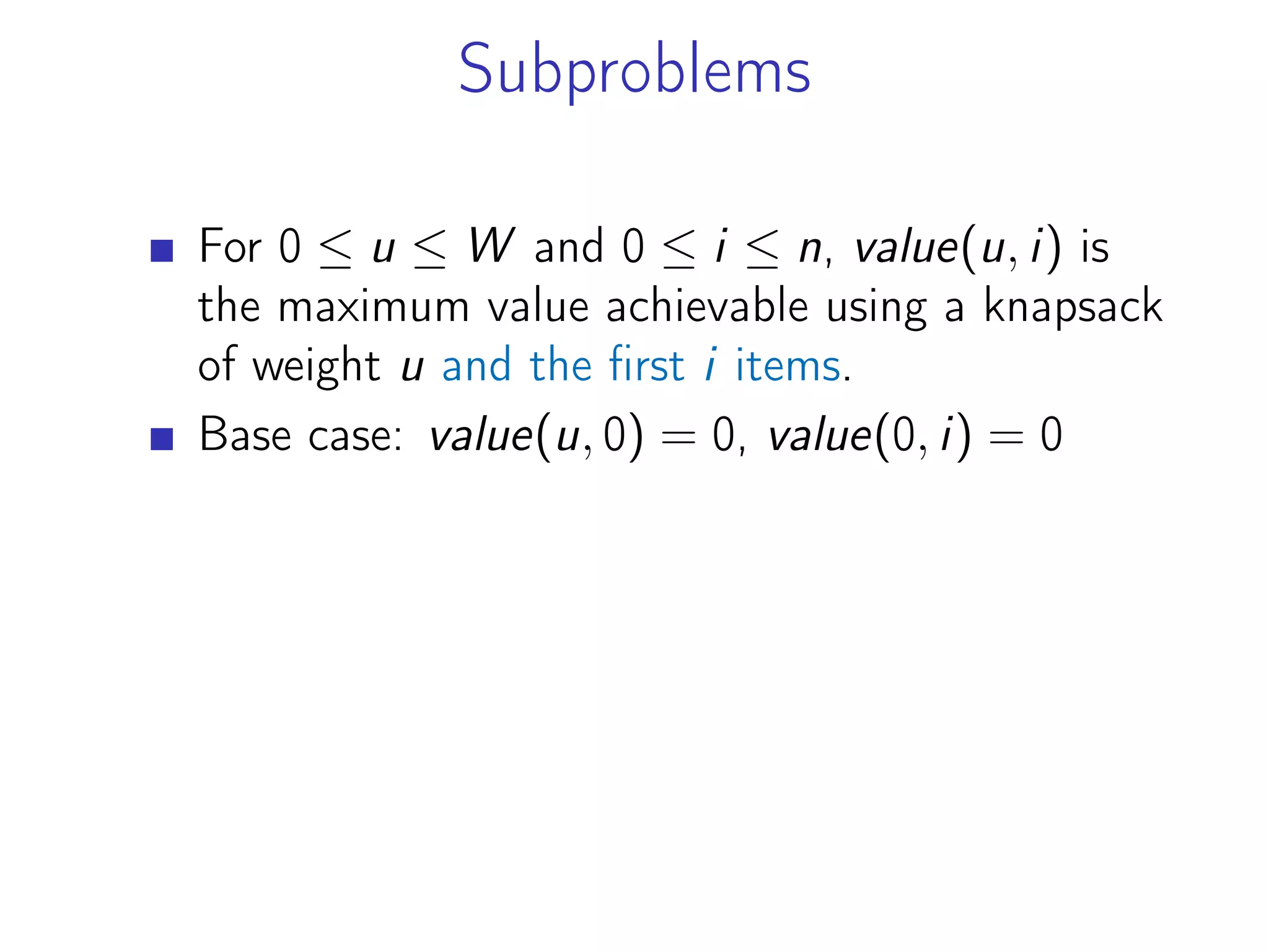 Subproblems
For 0 ≤ u ≤ W and 0 ≤ i ≤ n, value(u, i) is
the maximum value achievable using a knapsack
of weight u and the first i items.
Base case: value(u, 0) = 0, value(0, i) = 0
 