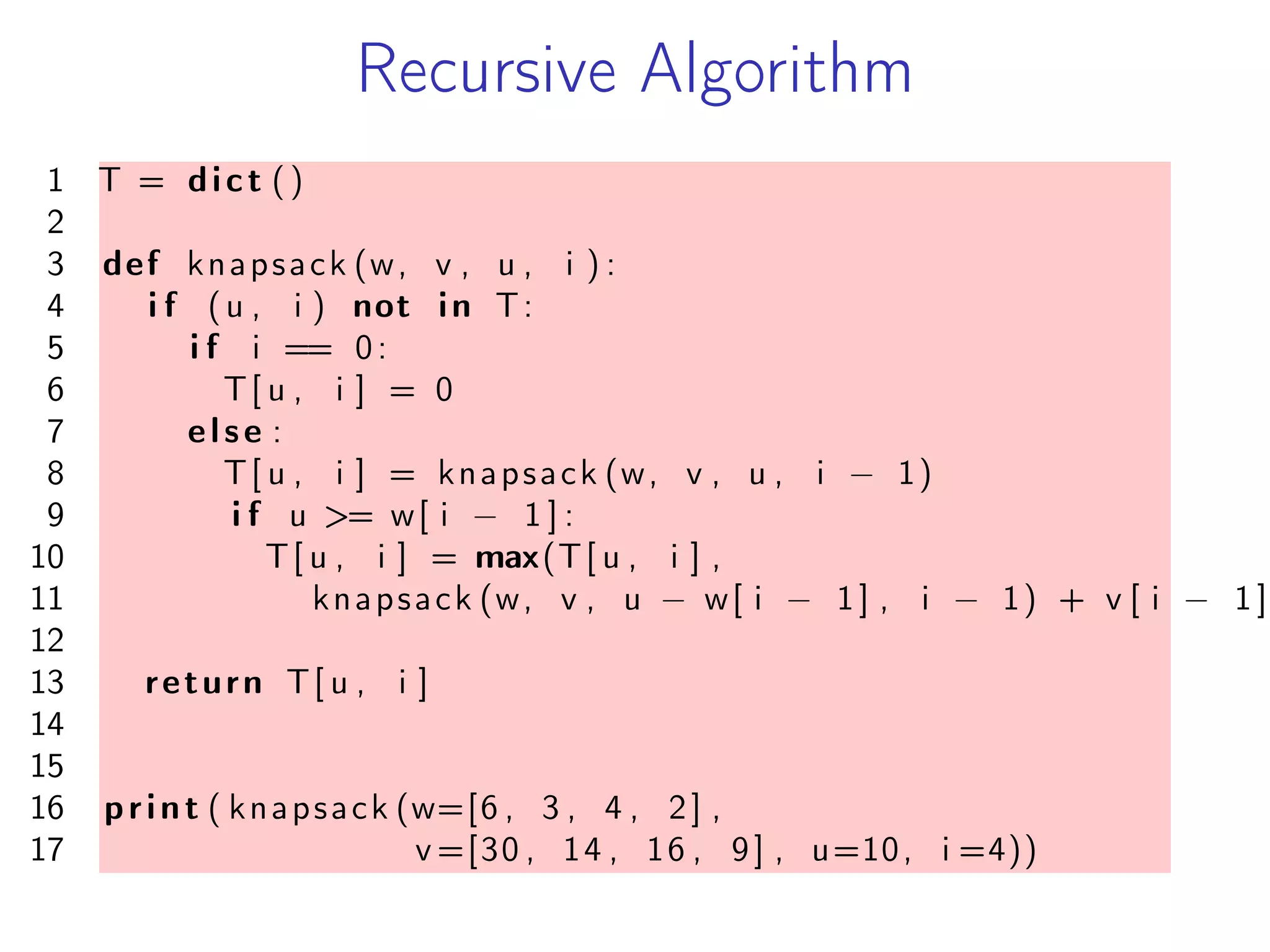 Recursive Algorithm
1 T = dict ()
2
3 def knapsack (w, v , u , i ) :
4 i f (u , i ) not in T:
5 i f i == 0:
6 T[ u , i ] = 0
7 else :
8 T[ u , i ] = knapsack (w, v , u , i − 1)
9 i f u >= w[ i − 1 ] :
10 T[ u , i ] = max(T[ u , i ] ,
11 knapsack (w, v , u − w[ i − 1] , i − 1) + v [ i − 1 ]
12
13 return T[ u , i ]
14
15
16 print ( knapsack (w=[6 , 3 , 4 , 2] ,
17 v =[30 , 14 , 16 , 9] , u=10, i =4))
 