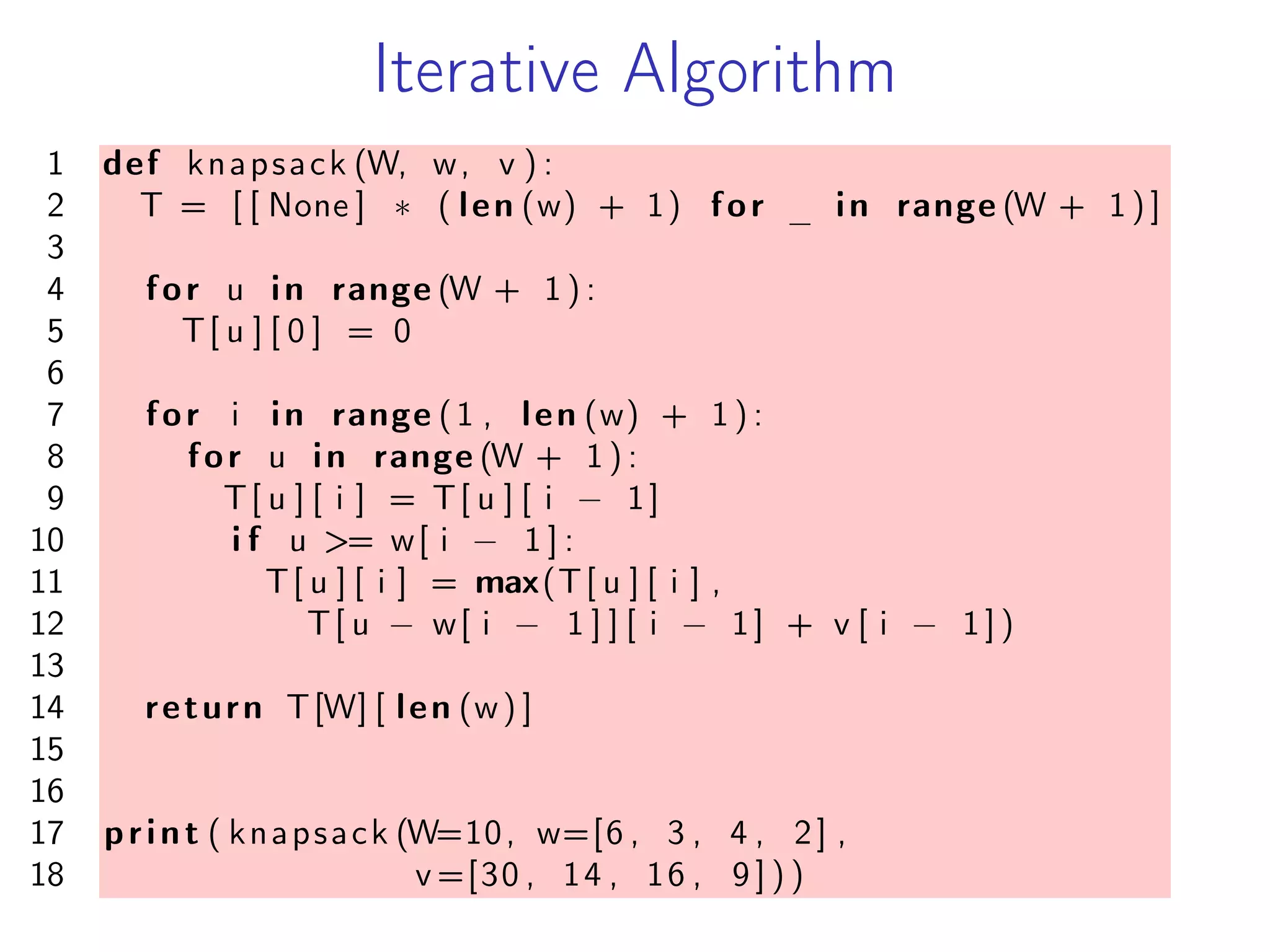 Iterative Algorithm
1 def knapsack (W, w, v ) :
2 T = [ [ None ] * ( len (w) + 1) for _ in range (W + 1 ) ]
3
4 for u in range (W + 1 ) :
5 T[ u ] [ 0 ] = 0
6
7 for i in range (1 , len (w) + 1 ) :
8 for u in range (W + 1 ) :
9 T[ u ] [ i ] = T[ u ] [ i − 1]
10 i f u >= w[ i − 1 ] :
11 T[ u ] [ i ] = max(T[ u ] [ i ] ,
12 T[ u − w[ i − 1 ] ] [ i − 1] + v [ i − 1 ] )
13
14 return T[W] [ len (w) ]
15
16
17 print ( knapsack (W=10, w=[6 , 3 , 4 , 2] ,
18 v =[30 , 14 , 16 , 9 ] ) )
 