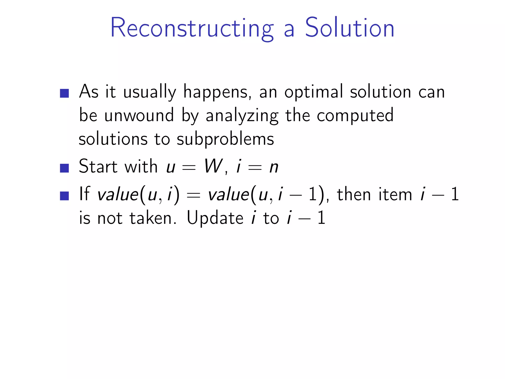 Reconstructing a Solution
As it usually happens, an optimal solution can
be unwound by analyzing the computed
solutions to subproblems
Start with u = W , i = n
If value(u, i) = value(u, i − 1), then item i − 1
is not taken. Update i to i − 1
 