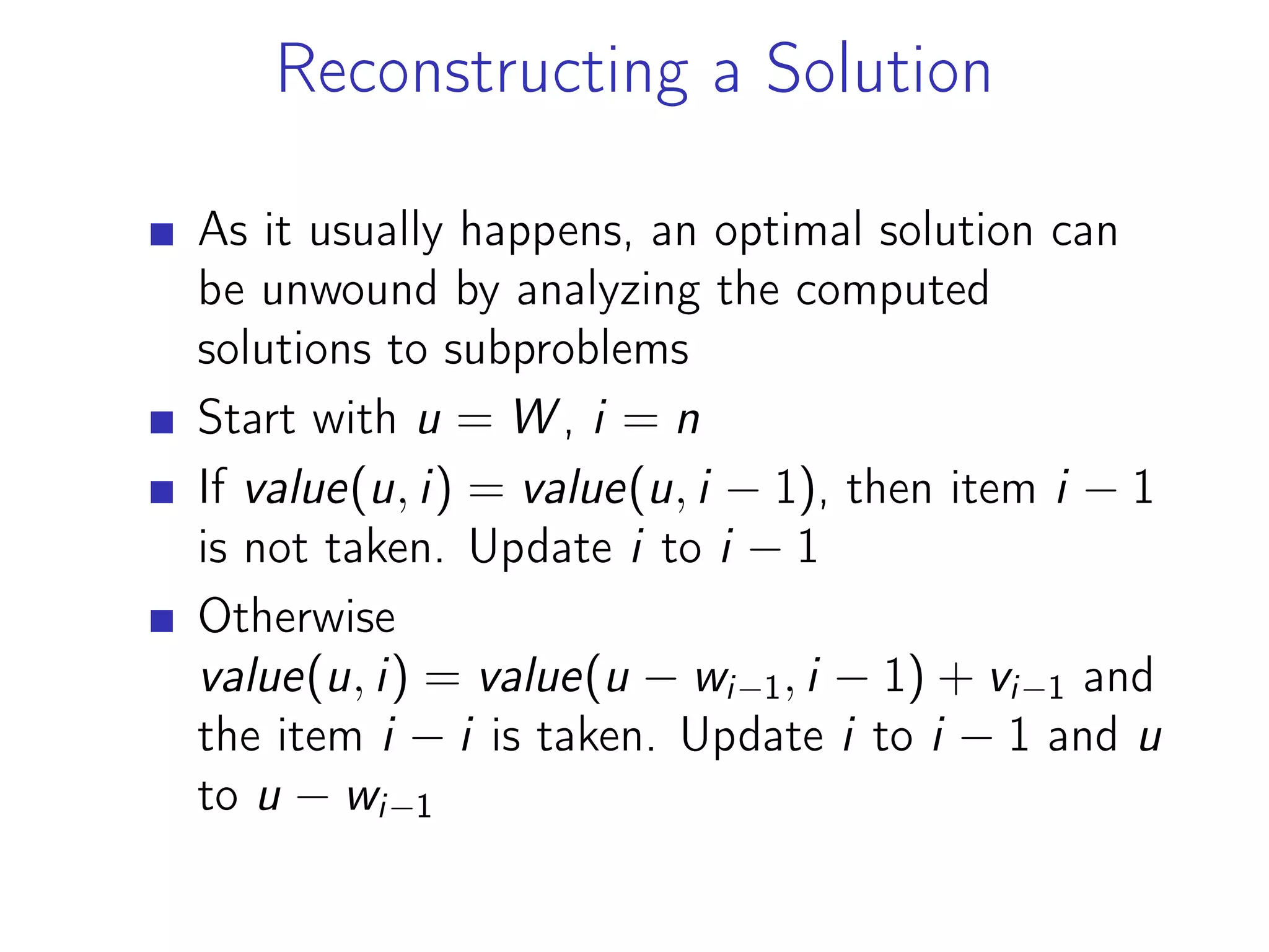 Reconstructing a Solution
As it usually happens, an optimal solution can
be unwound by analyzing the computed
solutions to subproblems
Start with u = W , i = n
If value(u, i) = value(u, i − 1), then item i − 1
is not taken. Update i to i − 1
Otherwise
value(u, i) = value(u − wi−1, i − 1) + vi−1 and
the item i − i is taken. Update i to i − 1 and u
to u − wi−1
 