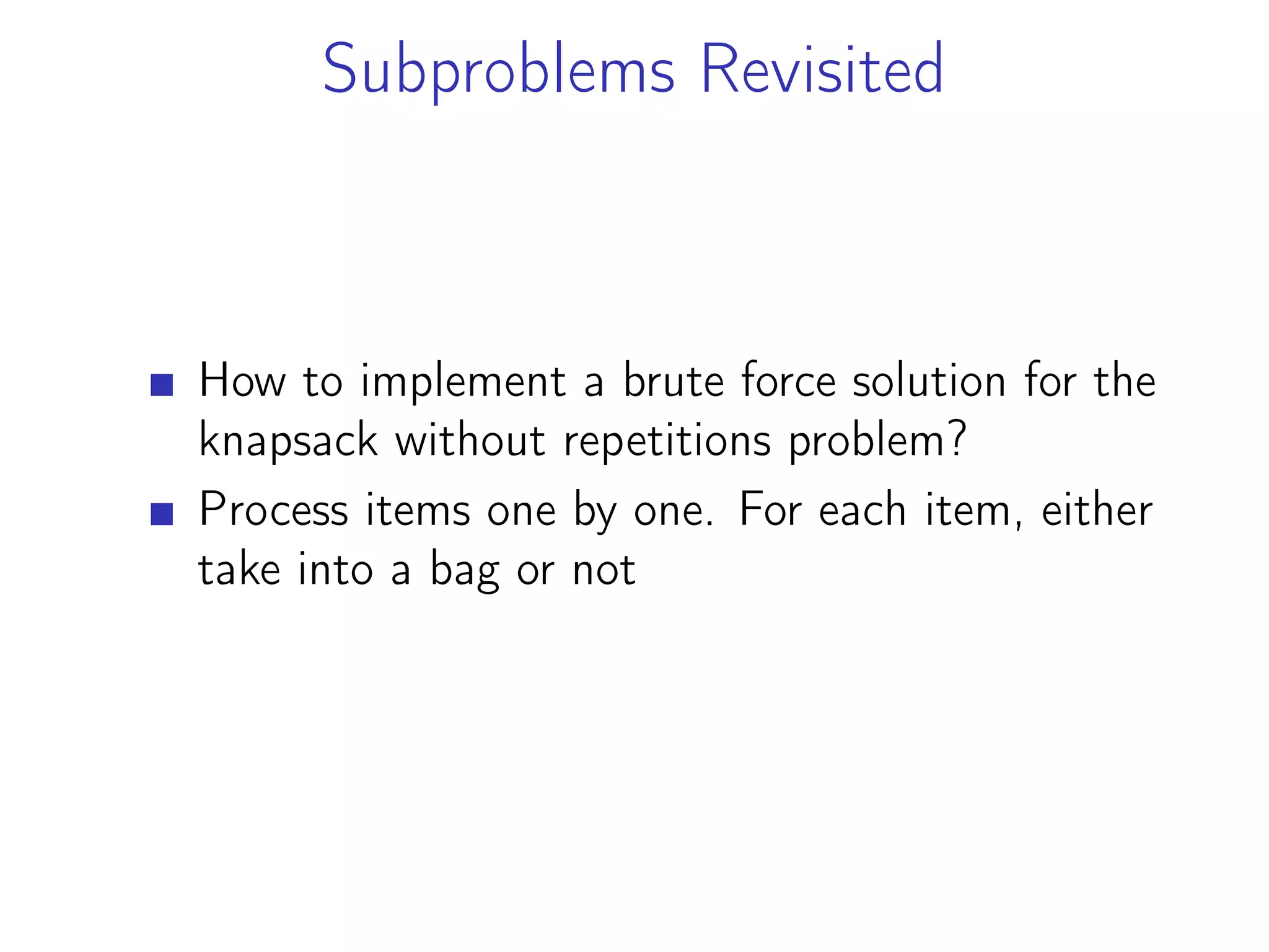 Subproblems Revisited
How to implement a brute force solution for the
knapsack without repetitions problem?
Process items one by one. For each item, either
take into a bag or not
 