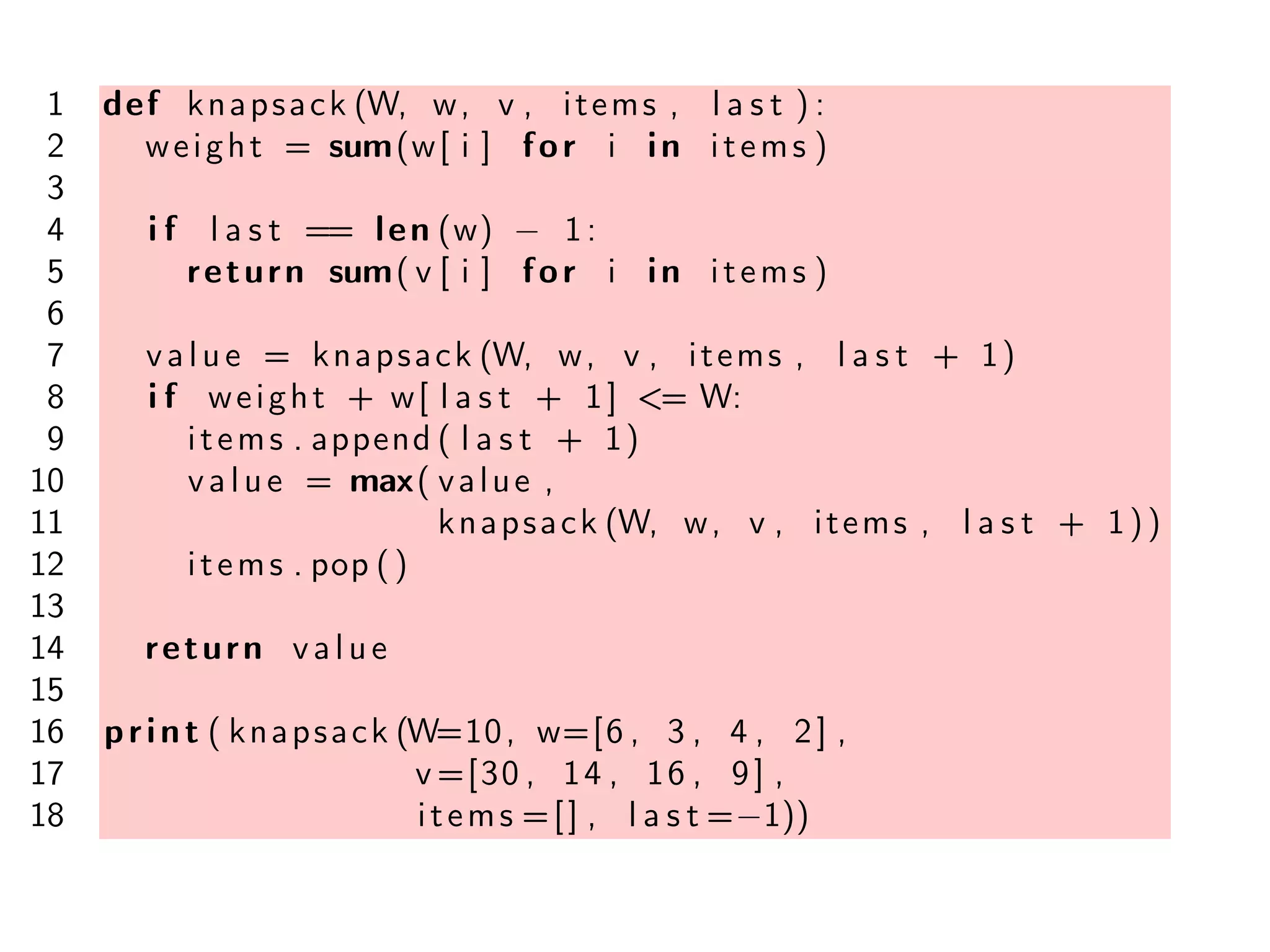 1 def knapsack (W, w, v , items , l a s t ) :
2 weight = sum(w[ i ] for i in items )
3
4 i f l a s t == len (w) − 1:
5 return sum( v [ i ] for i in items )
6
7 value = knapsack (W, w, v , items , l a s t + 1)
8 i f weight + w[ l a s t + 1] <= W:
9 items . append ( l a s t + 1)
10 value = max( value ,
11 knapsack (W, w, v , items , l a s t + 1))
12 items . pop ()
13
14 return value
15
16 print ( knapsack (W=10, w=[6 , 3 , 4 , 2] ,
17 v =[30 , 14 , 16 , 9] ,
18 items =[] , l a s t =−1))
 